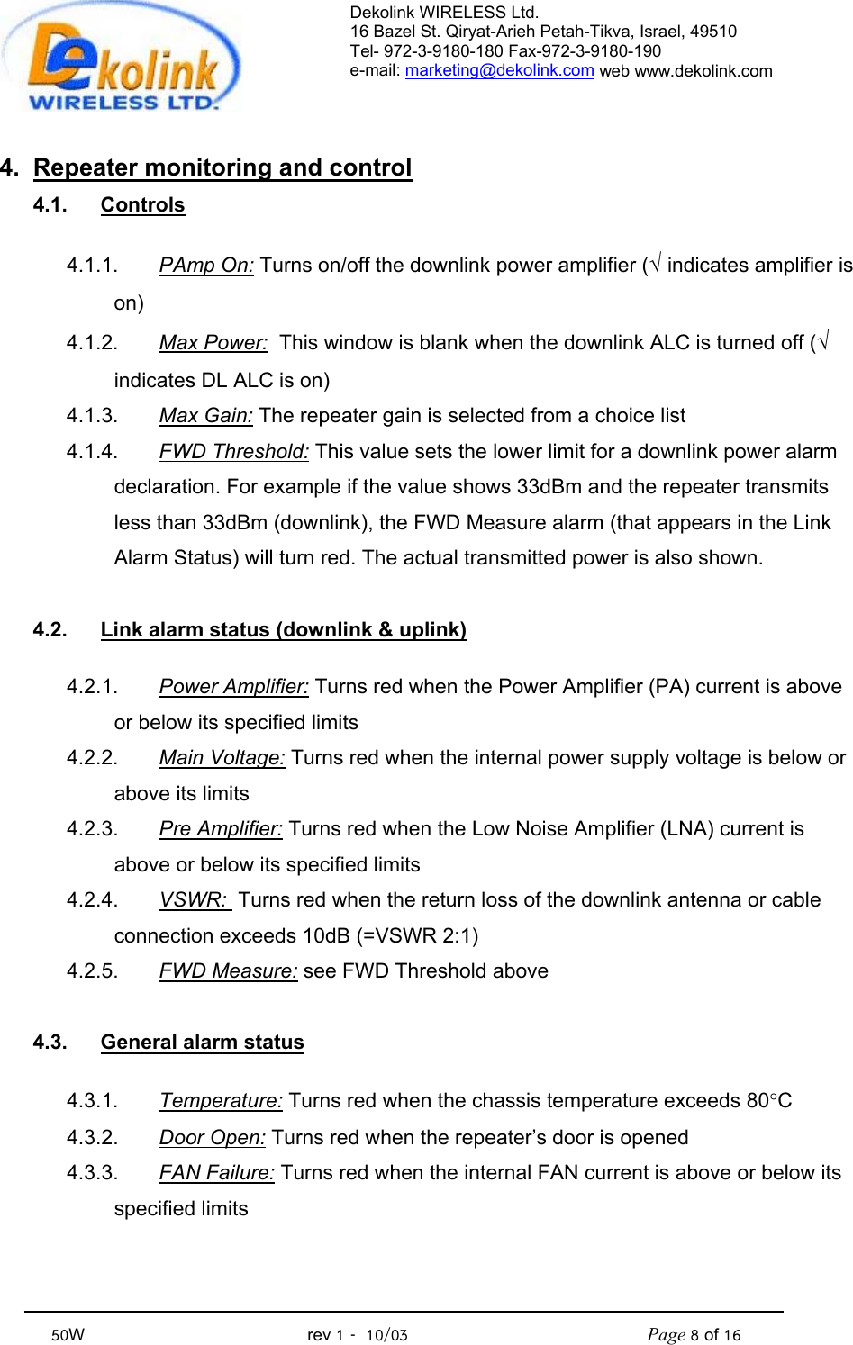 Dekolink WIRELESS Ltd. 16 Bazel St. Qiryat-Arieh Petah-Tikva, Israel, 49510 Tel- 972-3-9180-180 Fax-972-3- 190-9180  e-mail: marketing@dekolink.com web www.dekolink.com            50W                                           rev 1   10/03                                              Page 8 of 16                                4.  Repeater monitoring and control 4.1. Controls  4.1.1.  PAmp On: Turns on/off the downlink power amplifier (√ indicates amplifier is on) 4.1.2. Max Power:  This window is blank when the downlink ALC is turned off (√ indicates DL ALC is on) 4.1.3.  Max Gain: The repeater gain is selected from a choice list 4.1.4.  FWD Threshold: This value sets the lower limit for a downlink power alarm declaration. For example if the value shows 33dBm and the repeater transmits less than 33dBm (downlink), the FWD Measure alarm (that appears in the Link Alarm Status) will turn red. The actual transmitted power is also shown.  4.2.  Link alarm status (downlink &amp; uplink)  4.2.1.  Power Amplifier: Turns red when the Power Amplifier (PA) current is above or below its specified limits 4.2.2.  Main Voltage: Turns red when the internal power supply voltage is below or above its limits 4.2.3.  Pre Amplifier: Turns red when the Low Noise Amplifier (LNA) current is above or below its specified limits 4.2.4.  VSWR:  Turns red when the return loss of the downlink antenna or cable connection exceeds 10dB (=VSWR 2:1) 4.2.5.  FWD Measure: see FWD Threshold above  4.3.  General alarm status   4.3.1.  Temperature: Turns red when the chassis temperature exceeds 80°C 4.3.2.  Door Open: Turns red when the repeater’s door is opened 4.3.3.  FAN Failure: Turns red when the internal FAN current is above or below its specified limits 