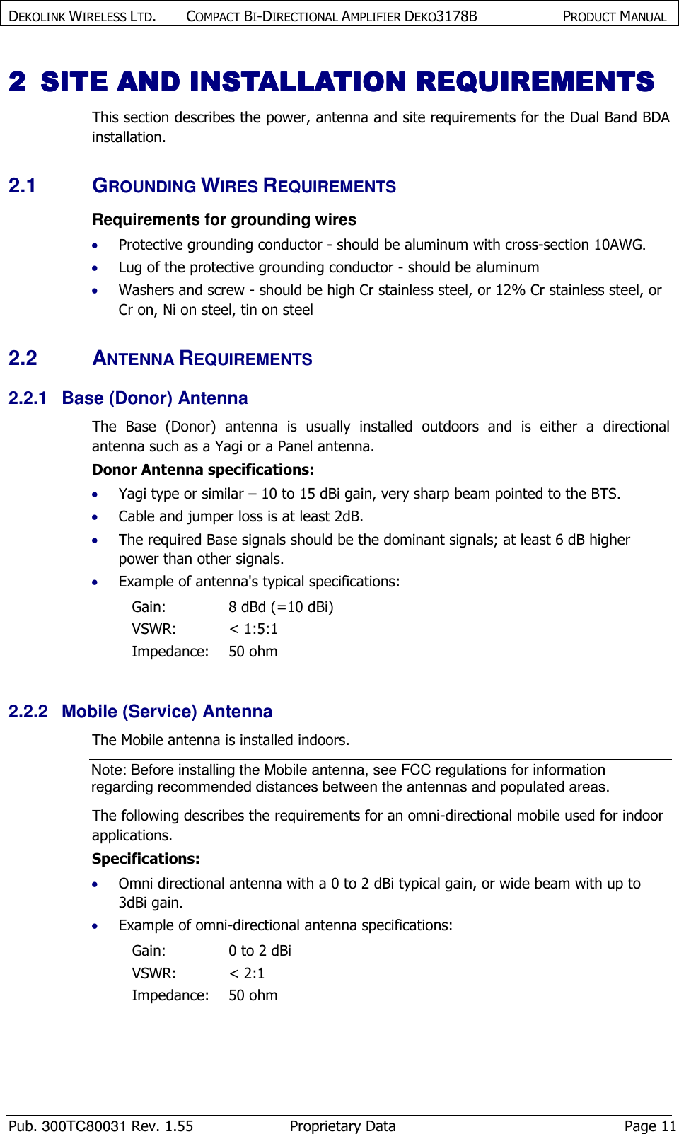 DEKOLINK WIRELESS LTD.        COMPACT BI-DIRECTIONAL AMPLIFIER DEKO3178B   PRODUCT MANUAL    Pub. 300TC80031 Rev. 1.55  Proprietary Data  Page 11 2222 SITE AND INSTALLATIOSITE AND INSTALLATIOSITE AND INSTALLATIOSITE AND INSTALLATION REQUIREMENTSN REQUIREMENTSN REQUIREMENTSN REQUIREMENTS    This section describes the power, antenna and site requirements for the Dual Band BDA installation. 2.1  GROUNDING WIRES REQUIREMENTS Requirements for grounding wires • Protective grounding conductor - should be aluminum with cross-section 10AWG.  • Lug of the protective grounding conductor - should be aluminum • Washers and screw - should be high Cr stainless steel, or 12% Cr stainless steel, or Cr on, Ni on steel, tin on steel 2.2  ANTENNA REQUIREMENTS 2.2.1  Base (Donor) Antenna  The  Base  (Donor)  antenna  is  usually  installed  outdoors  and  is  either  a  directional antenna such as a Yagi or a Panel antenna.  Donor Antenna specifications:  • Yagi type or similar – 10 to 15 dBi gain, very sharp beam pointed to the BTS. • Cable and jumper loss is at least 2dB. • The required Base signals should be the dominant signals; at least 6 dB higher power than other signals. • Example of antenna&apos;s typical specifications:  Gain:  8 dBd (=10 dBi) VSWR:  &lt; 1:5:1 Impedance:  50 ohm  2.2.2  Mobile (Service) Antenna  The Mobile antenna is installed indoors.  Note: Before installing the Mobile antenna, see FCC regulations for information regarding recommended distances between the antennas and populated areas.  The following describes the requirements for an omni-directional mobile used for indoor applications. Specifications: • Omni directional antenna with a 0 to 2 dBi typical gain, or wide beam with up to 3dBi gain. • Example of omni-directional antenna specifications:  Gain:  0 to 2 dBi VSWR:  &lt; 2:1 Impedance:  50 ohm  