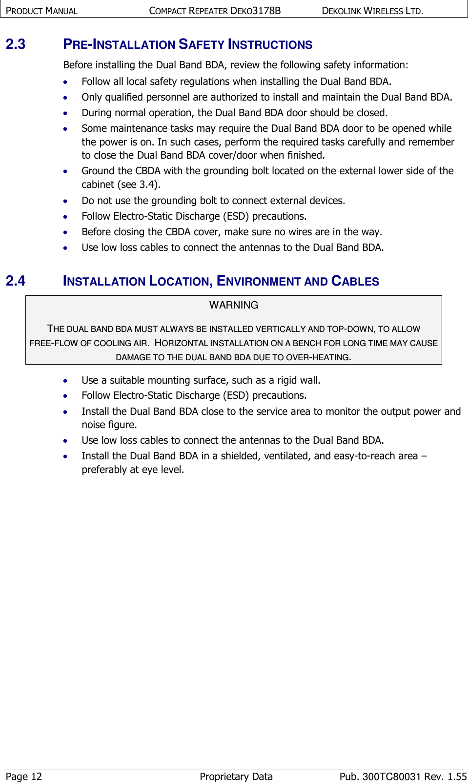 PRODUCT MANUAL  COMPACT REPEATER DEKO3178B  DEKOLINK WIRELESS LTD. Page 12  Proprietary Data  Pub. 300TC80031 Rev. 1.55 2.3  PRE-INSTALLATION SAFETY INSTRUCTIONS Before installing the Dual Band BDA, review the following safety information:  • Follow all local safety regulations when installing the Dual Band BDA. • Only qualified personnel are authorized to install and maintain the Dual Band BDA. • During normal operation, the Dual Band BDA door should be closed.  • Some maintenance tasks may require the Dual Band BDA door to be opened while the power is on. In such cases, perform the required tasks carefully and remember to close the Dual Band BDA cover/door when finished.  • Ground the CBDA with the grounding bolt located on the external lower side of the cabinet (see  3.4). • Do not use the grounding bolt to connect external devices. • Follow Electro-Static Discharge (ESD) precautions. • Before closing the CBDA cover, make sure no wires are in the way. • Use low loss cables to connect the antennas to the Dual Band BDA. 2.4  INSTALLATION LOCATION, ENVIRONMENT AND CABLES WARNING THE DUAL BAND BDA MUST ALWAYS BE INSTALLED VERTICALLY AND TOP-DOWN, TO ALLOW FREE-FLOW OF COOLING AIR.  HORIZONTAL INSTALLATION ON A BENCH FOR LONG TIME MAY CAUSE DAMAGE TO THE DUAL BAND BDA DUE TO OVER-HEATING.  • Use a suitable mounting surface, such as a rigid wall. • Follow Electro-Static Discharge (ESD) precautions. • Install the Dual Band BDA close to the service area to monitor the output power and noise figure. • Use low loss cables to connect the antennas to the Dual Band BDA. • Install the Dual Band BDA in a shielded, ventilated, and easy-to-reach area – preferably at eye level. 