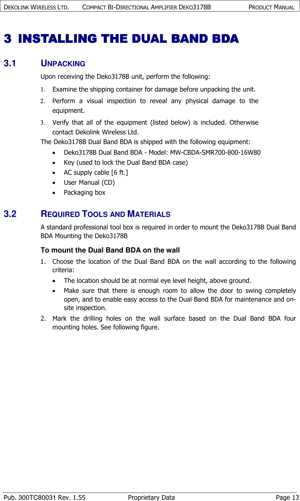 DEKOLINK WIRELESS LTD.        COMPACT BI-DIRECTIONAL AMPLIFIER DEKO3178B   PRODUCT MANUAL    Pub. 300TC80031 Rev. 1.55  Proprietary Data  Page 13 3333 INSTALLING THE INSTALLING THE INSTALLING THE INSTALLING THE DUAL BAND BDADUAL BAND BDADUAL BAND BDADUAL BAND BDA    3.1  UNPACKING Upon receiving the Deko3178B unit, perform the following:  1. Examine the shipping container for damage before unpacking the unit. 2. Perform  a  visual  inspection  to  reveal  any  physical  damage  to  the equipment.   3. Verify  that  all  of  the  equipment  (listed  below)  is  included.  Otherwise contact Dekolink Wireless Ltd.  The Deko3178B Dual Band BDA is shipped with the following equipment:   • Deko3178B Dual Band BDA - Model: MW-CBDA-SMR700-800-16W80 • Key (used to lock the Dual Band BDA case) • AC supply cable [6 ft.] • User Manual (CD) • Packaging box 3.2  REQUIRED TOOLS AND MATERIALS A standard professional tool box is required in order to mount the Deko3178B Dual Band BDA Mounting the Deko3178B  To mount the Dual Band BDA on the wall 1.  Choose  the  location  of  the  Dual  Band  BDA  on  the  wall  according  to  the  following criteria: • The location should be at normal eye level height, above ground. • Make  sure  that  there  is  enough  room  to  allow  the  door  to  swing  completely open, and to enable easy access to the Dual Band BDA for maintenance and on-site inspection. 2.  Mark  the  drilling  holes  on  the  wall  surface  based  on  the  Dual  Band  BDA  four mounting holes. See following figure. 