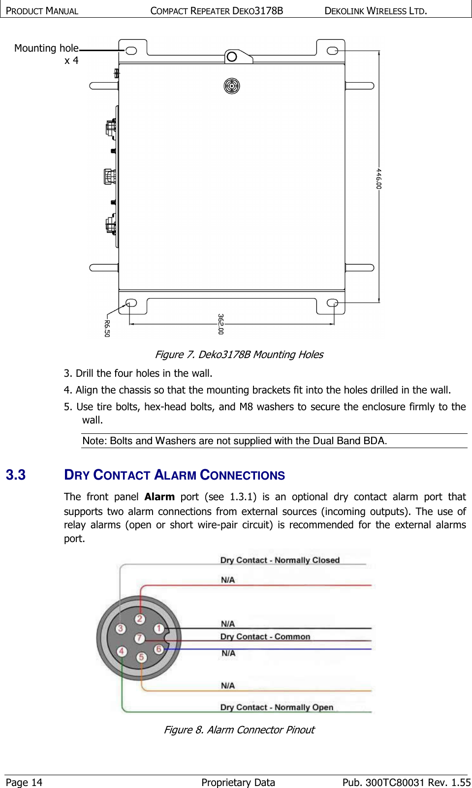 PRODUCT MANUAL  COMPACT REPEATER DEKO3178B  DEKOLINK WIRELESS LTD. Page 14  Proprietary Data  Pub. 300TC80031 Rev. 1.55  Figure 7. Deko3178B Mounting Holes 3. Drill the four holes in the wall. 4. Align the chassis so that the mounting brackets fit into the holes drilled in the wall. 5. Use tire bolts, hex-head bolts, and M8 washers to secure the enclosure firmly to the wall. Note: Bolts and Washers are not supplied with the Dual Band BDA.  3.3  DRY CONTACT ALARM CONNECTIONS  The  front  panel  Alarm  port  (see  1.3.1)  is  an  optional  dry  contact  alarm  port  that supports  two  alarm  connections  from external  sources  (incoming  outputs).  The  use  of relay  alarms  (open  or  short  wire-pair  circuit)  is  recommended  for  the  external  alarms port.  Figure 8. Alarm Connector Pinout Mounting hole x 4