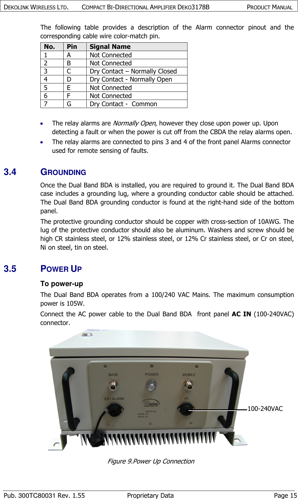 DEKOLINK WIRELESS LTD.        COMPACT BI-DIRECTIONAL AMPLIFIER DEKO3178B   PRODUCT MANUAL    Pub. 300TC80031 Rev. 1.55  Proprietary Data  Page 15 The  following  table  provides  a  description  of  the  Alarm  connector  pinout  and  the corresponding cable wire color-match pin. No. Pin Signal Name 1  A  Not Connected 2  B  Not Connected 3  C  Dry Contact – Normally Closed 4  D  Dry Contact - Normally Open 5  E  Not Connected 6  F  Not Connected 7  G  Dry Contact -  Common  • The relay alarms are Normally Open, however they close upon power up. Upon detecting a fault or when the power is cut off from the CBDA the relay alarms open. • The relay alarms are connected to pins 3 and 4 of the front panel Alarms connector used for remote sensing of faults. 3.4  GROUNDING Once the Dual Band BDA is installed, you are required to ground it. The Dual Band BDA case includes a grounding lug, where a grounding conductor cable should be attached. The Dual Band BDA grounding conductor is found at the right-hand side of the bottom panel. The protective grounding conductor should be copper with cross-section of 10AWG. The lug of the protective conductor should also be aluminum. Washers and screw should be high CR stainless steel, or 12% stainless steel, or 12% Cr stainless steel, or Cr on steel, Ni on steel, tin on steel. 3.5  POWER UP To power-up The Dual  Band  BDA  operates  from  a  100/240  VAC  Mains. The  maximum  consumption power is 105W.   Connect the AC power  cable to  the  Dual  Band  BDA    front panel  AC  IN  (100-240VAC) connector.  Figure 9.Power Up Connection  100-240VAC 