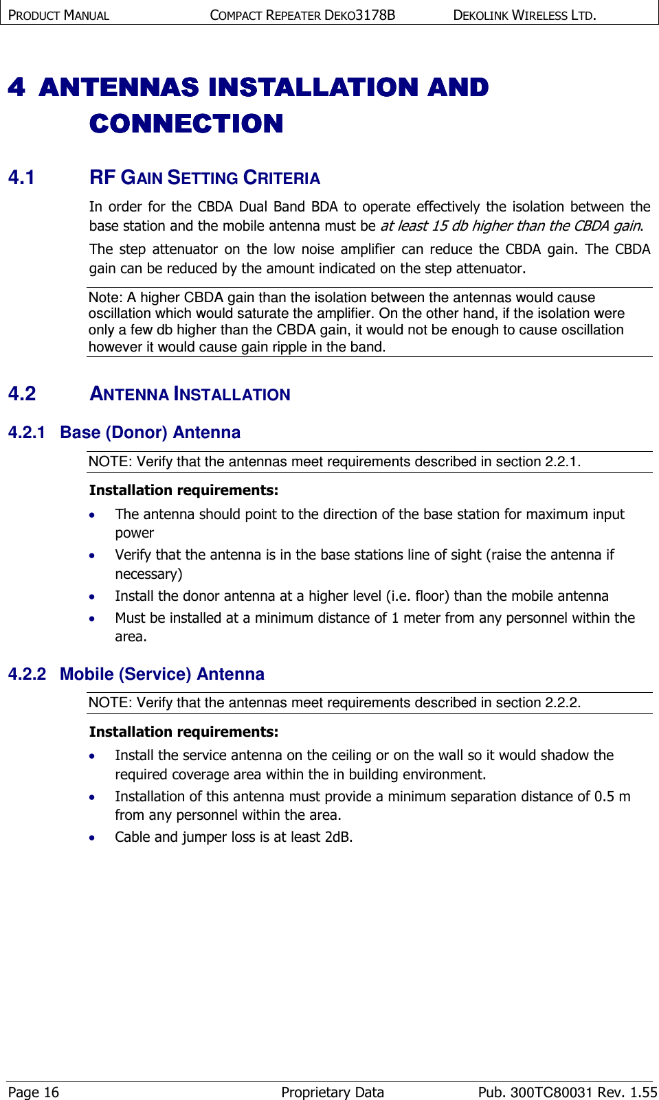 PRODUCT MANUAL  COMPACT REPEATER DEKO3178B  DEKOLINK WIRELESS LTD. Page 16  Proprietary Data  Pub. 300TC80031 Rev. 1.55 4444 ANTENNAS INSTALLATIOANTENNAS INSTALLATIOANTENNAS INSTALLATIOANTENNAS INSTALLATION AND N AND N AND N AND CONNECTIONCONNECTIONCONNECTIONCONNECTION    4.1  RF GAIN SETTING CRITERIA In order for  the CBDA Dual Band BDA to  operate  effectively the  isolation  between the base station and the mobile antenna must be at least 15 db higher than the CBDA gain. The  step  attenuator  on the  low  noise  amplifier  can  reduce  the  CBDA  gain.  The  CBDA gain can be reduced by the amount indicated on the step attenuator. Note: A higher CBDA gain than the isolation between the antennas would cause oscillation which would saturate the amplifier. On the other hand, if the isolation were only a few db higher than the CBDA gain, it would not be enough to cause oscillation however it would cause gain ripple in the band.  4.2  ANTENNA INSTALLATION 4.2.1  Base (Donor) Antenna NOTE: Verify that the antennas meet requirements described in section  2.2.1. Installation requirements: • The antenna should point to the direction of the base station for maximum input power • Verify that the antenna is in the base stations line of sight (raise the antenna if necessary)  • Install the donor antenna at a higher level (i.e. floor) than the mobile antenna • Must be installed at a minimum distance of 1 meter from any personnel within the area. 4.2.2  Mobile (Service) Antenna NOTE: Verify that the antennas meet requirements described in section  2.2.2. Installation requirements: • Install the service antenna on the ceiling or on the wall so it would shadow the required coverage area within the in building environment. • Installation of this antenna must provide a minimum separation distance of 0.5 m from any personnel within the area. • Cable and jumper loss is at least 2dB. 