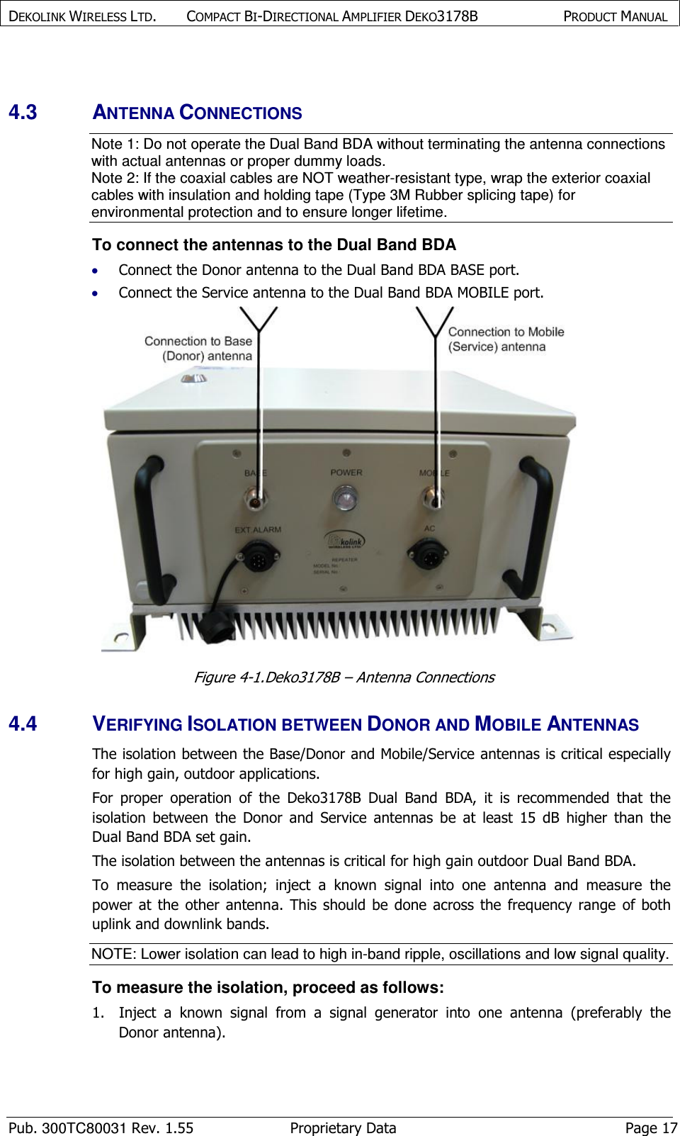 DEKOLINK WIRELESS LTD.        COMPACT BI-DIRECTIONAL AMPLIFIER DEKO3178B   PRODUCT MANUAL    Pub. 300TC80031 Rev. 1.55  Proprietary Data  Page 17  4.3  ANTENNA CONNECTIONS Note 1: Do not operate the Dual Band BDA without terminating the antenna connections with actual antennas or proper dummy loads. Note 2: If the coaxial cables are NOT weather-resistant type, wrap the exterior coaxial cables with insulation and holding tape (Type 3M Rubber splicing tape) for environmental protection and to ensure longer lifetime. To connect the antennas to the Dual Band BDA • Connect the Donor antenna to the Dual Band BDA BASE port. • Connect the Service antenna to the Dual Band BDA MOBILE port.  Figure  4-1.Deko3178B – Antenna Connections 4.4  VERIFYING ISOLATION BETWEEN DONOR AND MOBILE ANTENNAS  The isolation between the Base/Donor and Mobile/Service antennas is critical especially for high gain, outdoor applications.  For  proper  operation  of  the  Deko3178B  Dual  Band  BDA,  it  is  recommended  that  the isolation  between  the  Donor  and  Service  antennas  be  at  least  15  dB  higher  than  the Dual Band BDA set gain. The isolation between the antennas is critical for high gain outdoor Dual Band BDA. To  measure  the  isolation;  inject  a  known  signal  into  one  antenna  and  measure  the power  at  the  other  antenna.  This  should  be  done  across  the  frequency  range  of  both uplink and downlink bands.  NOTE: Lower isolation can lead to high in-band ripple, oscillations and low signal quality.  To measure the isolation, proceed as follows:  1.  Inject  a  known  signal  from  a  signal  generator  into  one  antenna  (preferably  the Donor antenna).  