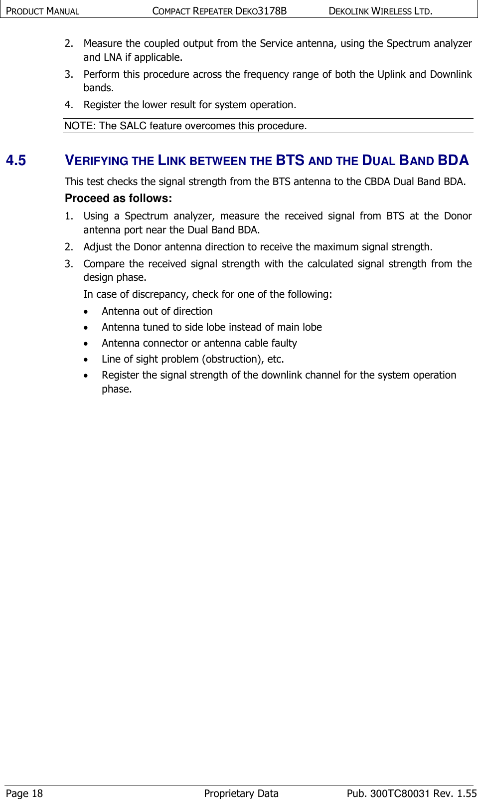 PRODUCT MANUAL  COMPACT REPEATER DEKO3178B  DEKOLINK WIRELESS LTD. Page 18  Proprietary Data  Pub. 300TC80031 Rev. 1.55 2.  Measure the coupled output from the Service antenna, using the Spectrum analyzer and LNA if applicable. 3.  Perform this procedure across the frequency range of both the Uplink and Downlink bands.  4.  Register the lower result for system operation. NOTE: The SALC feature overcomes this procedure.  4.5  VERIFYING THE LINK BETWEEN THE BTS AND THE DUAL BAND BDA This test checks the signal strength from the BTS antenna to the CBDA Dual Band BDA.   Proceed as follows:  1.  Using  a  Spectrum  analyzer,  measure  the  received  signal  from  BTS  at  the  Donor antenna port near the Dual Band BDA.  2.  Adjust the Donor antenna direction to receive the maximum signal strength. 3.  Compare  the  received  signal  strength  with the  calculated  signal  strength  from  the design phase.  In case of discrepancy, check for one of the following:   • Antenna out of direction  • Antenna tuned to side lobe instead of main lobe  • Antenna connector or antenna cable faulty  • Line of sight problem (obstruction), etc. • Register the signal strength of the downlink channel for the system operation phase.       