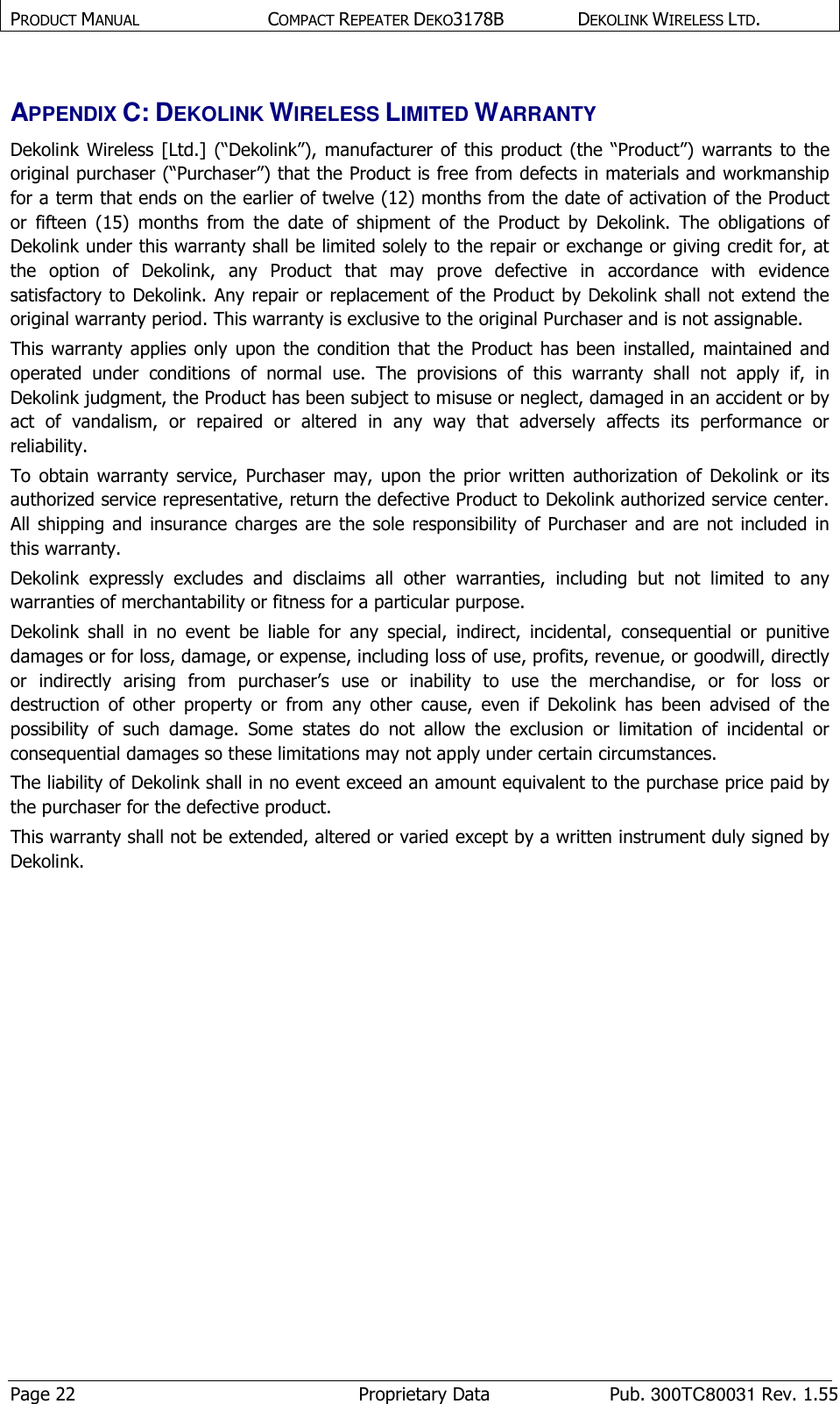 PRODUCT MANUAL  COMPACT REPEATER DEKO3178B  DEKOLINK WIRELESS LTD. Page 22  Proprietary Data  Pub. 300TC80031 Rev. 1.55 APPENDIX C: DEKOLINK WIRELESS LIMITED WARRANTY Dekolink  Wireless  [Ltd.]  (“Dekolink”),  manufacturer of  this  product  (the  “Product”)  warrants  to  the original purchaser (“Purchaser”) that the Product is free from defects in materials and workmanship for a term that ends on the earlier of twelve (12) months from the date of activation of the Product or  fifteen  (15)  months  from  the  date  of  shipment  of  the  Product  by  Dekolink.  The  obligations  of Dekolink under this warranty shall be limited solely to the repair or exchange or giving credit for, at the  option  of  Dekolink,  any  Product  that  may  prove  defective  in  accordance  with  evidence satisfactory to  Dekolink. Any repair or replacement of the Product by Dekolink shall not extend the original warranty period. This warranty is exclusive to the original Purchaser and is not assignable. This warranty  applies  only  upon  the  condition  that  the  Product  has  been  installed,  maintained  and operated  under  conditions  of  normal  use.  The  provisions  of  this  warranty  shall  not  apply  if,  in Dekolink judgment, the Product has been subject to misuse or neglect, damaged in an accident or by act  of  vandalism,  or  repaired  or  altered  in  any  way  that  adversely  affects  its  performance  or reliability. To  obtain  warranty  service,  Purchaser  may,  upon  the  prior  written  authorization  of Dekolink  or its authorized service representative, return the defective Product to Dekolink authorized service center. All  shipping  and  insurance  charges  are  the  sole  responsibility  of  Purchaser  and  are  not  included  in this warranty. Dekolink  expressly  excludes  and  disclaims  all  other  warranties,  including  but  not  limited  to  any warranties of merchantability or fitness for a particular purpose.   Dekolink  shall  in  no  event  be  liable  for  any  special,  indirect,  incidental,  consequential  or  punitive damages or for loss, damage, or expense, including loss of use, profits, revenue, or goodwill, directly or  indirectly  arising  from  purchaser’s  use  or  inability  to  use  the  merchandise,  or  for  loss  or destruction  of  other  property  or  from  any  other  cause,  even  if  Dekolink  has  been  advised  of  the possibility  of  such  damage.  Some  states  do  not  allow  the  exclusion  or  limitation  of  incidental  or consequential damages so these limitations may not apply under certain circumstances.  The liability of Dekolink shall in no event exceed an amount equivalent to the purchase price paid by the purchaser for the defective product. This warranty shall not be extended, altered or varied except by a written instrument duly signed by Dekolink. 