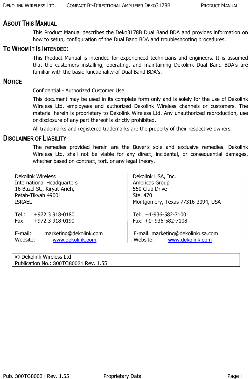 DEKOLINK WIRELESS LTD.        COMPACT BI-DIRECTIONAL AMPLIFIER DEKO3178B   PRODUCT MANUAL    Pub. 300TC80031 Rev. 1.55  Proprietary Data  Page i ABOUT THIS MANUAL This Product Manual describes the Deko3178B Dual Band BDA and provides information on how to setup, configuration of the Dual Band BDA and troubleshooting procedures.  TO WHOM IT IS INTENDED: This  Product  Manual  is  intended for experienced  technicians  and engineers.  It  is  assumed that  the  customers  installing,  operating,  and  maintaining  Dekolink  Dual  Band  BDA’s  are familiar with the basic functionality of Dual Band BDA’s. NOTICE Confidential - Authorized Customer Use This document may be used in its complete form only and is solely for the use of Dekolink Wireless  Ltd.  employees  and  authorized  Dekolink  Wireless  channels  or  customers.  The material herein is proprietary to Dekolink Wireless Ltd. Any unauthorized reproduction, use or disclosure of any part thereof is strictly prohibited. All trademarks and registered trademarks are the property of their respective owners. DISCLAIMER OF LIABILITY The  remedies  provided  herein  are  the  Buyer’s  sole  and  exclusive  remedies.  Dekolink Wireless  Ltd.  shall  not  be  viable  for  any  direct,  incidental,  or  consequential  damages, whether based on contract, tort, or any legal theory.  Dekolink Wireless  International Headquarters  16 Bazel St., Kiryat-Arieh,  Petah-Tikvah 49001  ISRAEL   Tel.:  +972 3 918-0180  Fax:  +972 3 918-0190  E-mail:   marketing@dekolink.com Website:  www.dekolink.com Dekolink USA, Inc. Americas Group 550 Club Drive Ste. 470 Montgomery, Texas 77316-3094, USA  Tel:  +1-936-582-7100  Fax: +1- 936-582-7108     E-mail: marketing@dekolinkusa.com   Website:  www.dekolink.com   © Dekolink Wireless Ltd                     Publication No.: 300TC80031 Rev. 1.55  