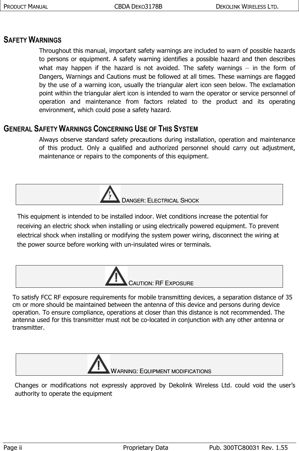 PRODUCT MANUAL  CBDA DEKO3178B   DEKOLINK WIRELESS LTD.  Page ii  Proprietary Data  Pub. 300TC80031 Rev. 1.55  SAFETY WARNINGS  Throughout this manual, important safety warnings are included to warn of possible hazards to persons or equipment. A safety warning identifies a possible hazard and then describes what  may  happen  if  the  hazard  is  not  avoided.  The  safety  warnings –  in  the  form  of Dangers, Warnings and Cautions must be followed at all times. These warnings are flagged by the use of a warning icon, usually the triangular alert icon seen below. The exclamation point within the triangular alert icon is intended to warn the operator or service personnel of operation  and  maintenance  from  factors  related  to  the  product  and  its  operating environment, which could pose a safety hazard.  GENERAL SAFETY WARNINGS CONCERNING USE OF THIS SYSTEM Always observe standard safety precautions during installation, operation and maintenance of  this  product.  Only  a  qualified  and  authorized  personnel  should  carry  out  adjustment, maintenance or repairs to the components of this equipment.    DANGER: ELECTRICAL SHOCK This equipment is intended to be installed indoor. Wet conditions increase the potential for receiving an electric shock when installing or using electrically powered equipment. To prevent electrical shock when installing or modifying the system power wiring, disconnect the wiring at the power source before working with un-insulated wires or terminals.   CAUTION: RF EXPOSURE  To satisfy FCC RF exposure requirements for mobile transmitting devices, a separation distance of 35 cm or more should be maintained between the antenna of this device and persons during device operation. To ensure compliance, operations at closer than this distance is not recommended. The antenna used for this transmitter must not be co-located in conjunction with any other antenna or transmitter.    WARNING: EQUIPMENT MODIFICATIONS  Changes  or  modifications  not  expressly  approved  by  Dekolink  Wireless  Ltd.  could  void  the  user’s authority to operate the equipment   