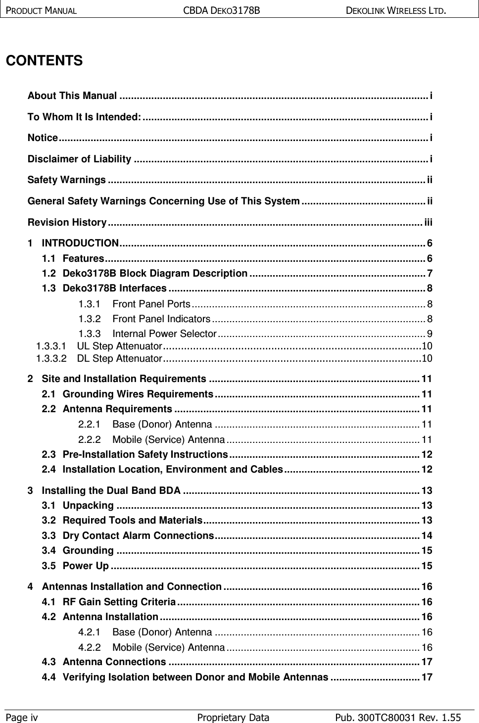 PRODUCT MANUAL  CBDA DEKO3178B   DEKOLINK WIRELESS LTD.  Page iv  Proprietary Data  Pub. 300TC80031 Rev. 1.55  CONTENTS   About This Manual ........................................................................................................... i To Whom It Is Intended: ................................................................................................... i Notice ................................................................................................................................ i Disclaimer of Liability ...................................................................................................... i Safety Warnings .............................................................................................................. ii General Safety Warnings Concerning Use of This System ........................................... ii Revision History ............................................................................................................. iii 1 INTRODUCTION .......................................................................................................... 6 1.1 Features ............................................................................................................... 6 1.2 Deko3178B Block Diagram Description ............................................................. 7 1.3 Deko3178B Interfaces ......................................................................................... 8 1.3.1 Front Panel Ports ................................................................................. 8 1.3.2 Front Panel Indicators .......................................................................... 8 1.3.3 Internal Power Selector ........................................................................ 9 1.3.3.1 UL Step Attenuator ......................................................................................10 1.3.3.2 DL Step Attenuator ......................................................................................10 2 Site and Installation Requirements ......................................................................... 11 2.1 Grounding Wires Requirements ....................................................................... 11 2.2 Antenna Requirements ..................................................................................... 11 2.2.1 Base (Donor) Antenna ....................................................................... 11 2.2.2 Mobile (Service) Antenna ................................................................... 11 2.3 Pre-Installation Safety Instructions .................................................................. 12 2.4 Installation Location, Environment and Cables ............................................... 12 3 Installing the Dual Band BDA .................................................................................. 13 3.1 Unpacking ......................................................................................................... 13 3.2 Required Tools and Materials ........................................................................... 13 3.3 Dry Contact Alarm Connections ....................................................................... 14 3.4 Grounding ......................................................................................................... 15 3.5 Power Up ........................................................................................................... 15 4 Antennas Installation and Connection .................................................................... 16 4.1 RF Gain Setting Criteria .................................................................................... 16 4.2 Antenna Installation .......................................................................................... 16 4.2.1 Base (Donor) Antenna ....................................................................... 16 4.2.2 Mobile (Service) Antenna ................................................................... 16 4.3 Antenna Connections ....................................................................................... 17 4.4 Verifying Isolation between Donor and Mobile Antennas ............................... 17 