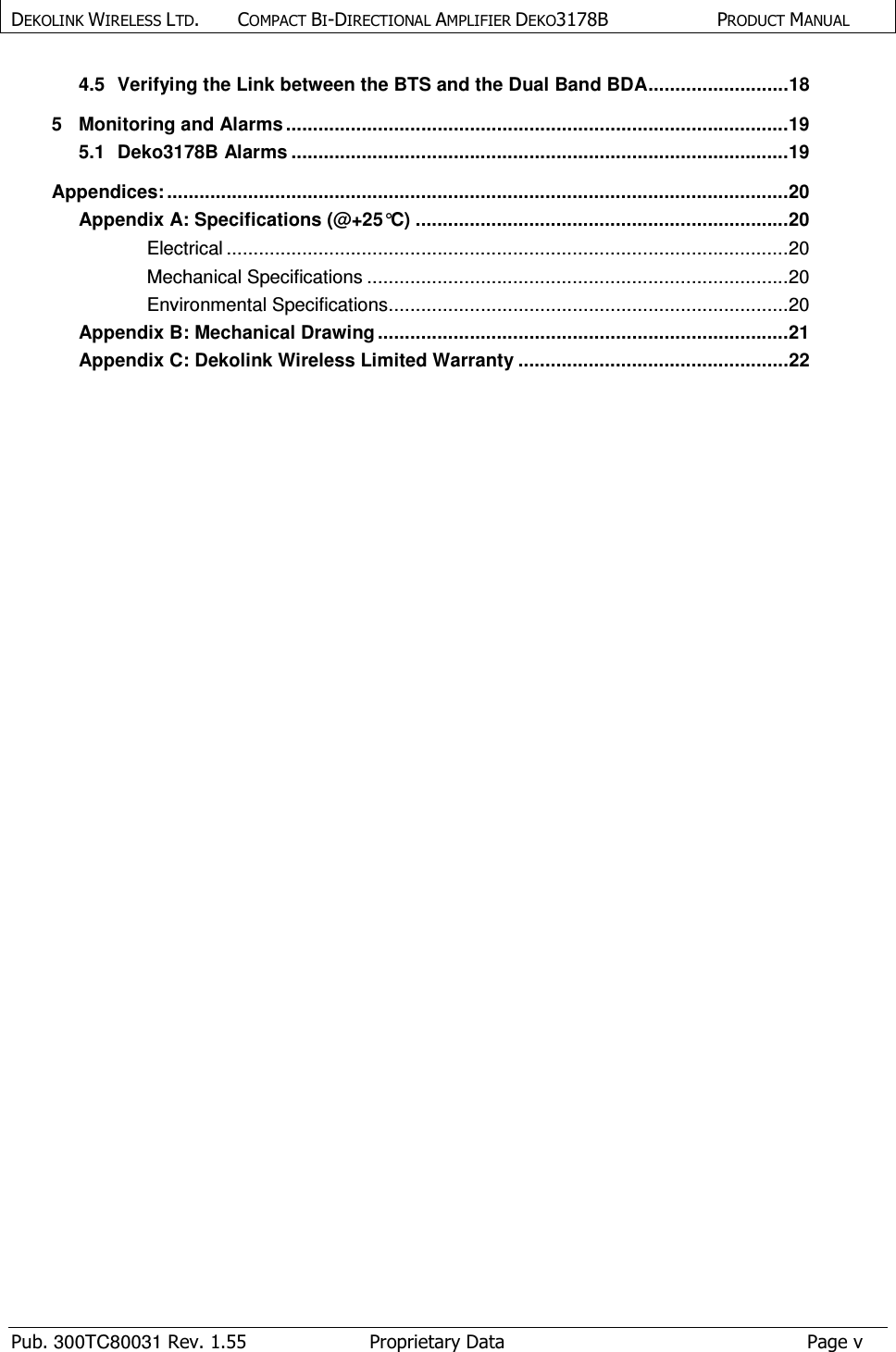 DEKOLINK WIRELESS LTD.        COMPACT BI-DIRECTIONAL AMPLIFIER DEKO3178B   PRODUCT MANUAL    Pub. 300TC80031 Rev. 1.55  Proprietary Data  Page v 4.5 Verifying the Link between the BTS and the Dual Band BDA .......................... 18 5 Monitoring and Alarms ............................................................................................. 19 5.1 Deko3178B Alarms ............................................................................................ 19 Appendices: ................................................................................................................... 20 Appendix A: Specifications (@+25°C) ..................................................................... 20 Electrical ........................................................................................................ 20 Mechanical Specifications .............................................................................. 20 Environmental Specifications .......................................................................... 20 Appendix B: Mechanical Drawing ............................................................................ 21 Appendix C: Dekolink Wireless Limited Warranty .................................................. 22   