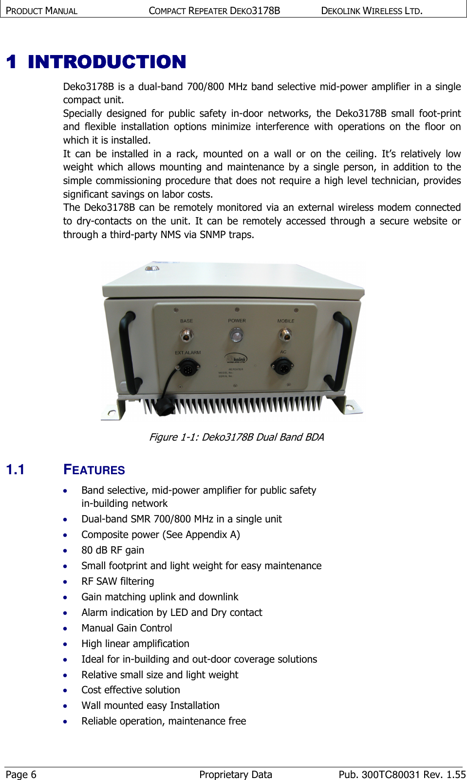 PRODUCT MANUAL  COMPACT REPEATER DEKO3178B  DEKOLINK WIRELESS LTD. Page 6  Proprietary Data  Pub. 300TC80031 Rev. 1.55 1111 INTRODUCTION INTRODUCTION INTRODUCTION INTRODUCTION     Deko3178B is a dual-band 700/800 MHz band selective mid-power amplifier in a single compact unit. Specially  designed  for  public  safety  in-door  networks,  the  Deko3178B  small  foot-print and  flexible  installation  options  minimize  interference  with  operations  on  the  floor  on which it is installed. It  can  be  installed  in  a  rack,  mounted  on  a  wall  or  on  the  ceiling.  It’s  relatively  low weight  which  allows  mounting  and  maintenance  by  a  single  person,  in  addition  to the simple commissioning procedure that does not require a high level technician, provides significant savings on labor costs. The Deko3178B can be remotely monitored via an external wireless modem connected to  dry-contacts  on  the  unit.  It  can  be  remotely  accessed  through  a  secure  website  or through a third-party NMS via SNMP traps.   Figure  1-1: Deko3178B Dual Band BDA  1.1  FEATURES  • Band selective, mid-power amplifier for public safety  in-building network • Dual-band SMR 700/800 MHz in a single unit • Composite power (See Appendix A) • 80 dB RF gain • Small footprint and light weight for easy maintenance • RF SAW filtering • Gain matching uplink and downlink • Alarm indication by LED and Dry contact • Manual Gain Control  • High linear amplification • Ideal for in-building and out-door coverage solutions • Relative small size and light weight • Cost effective solution • Wall mounted easy Installation • Reliable operation, maintenance free 