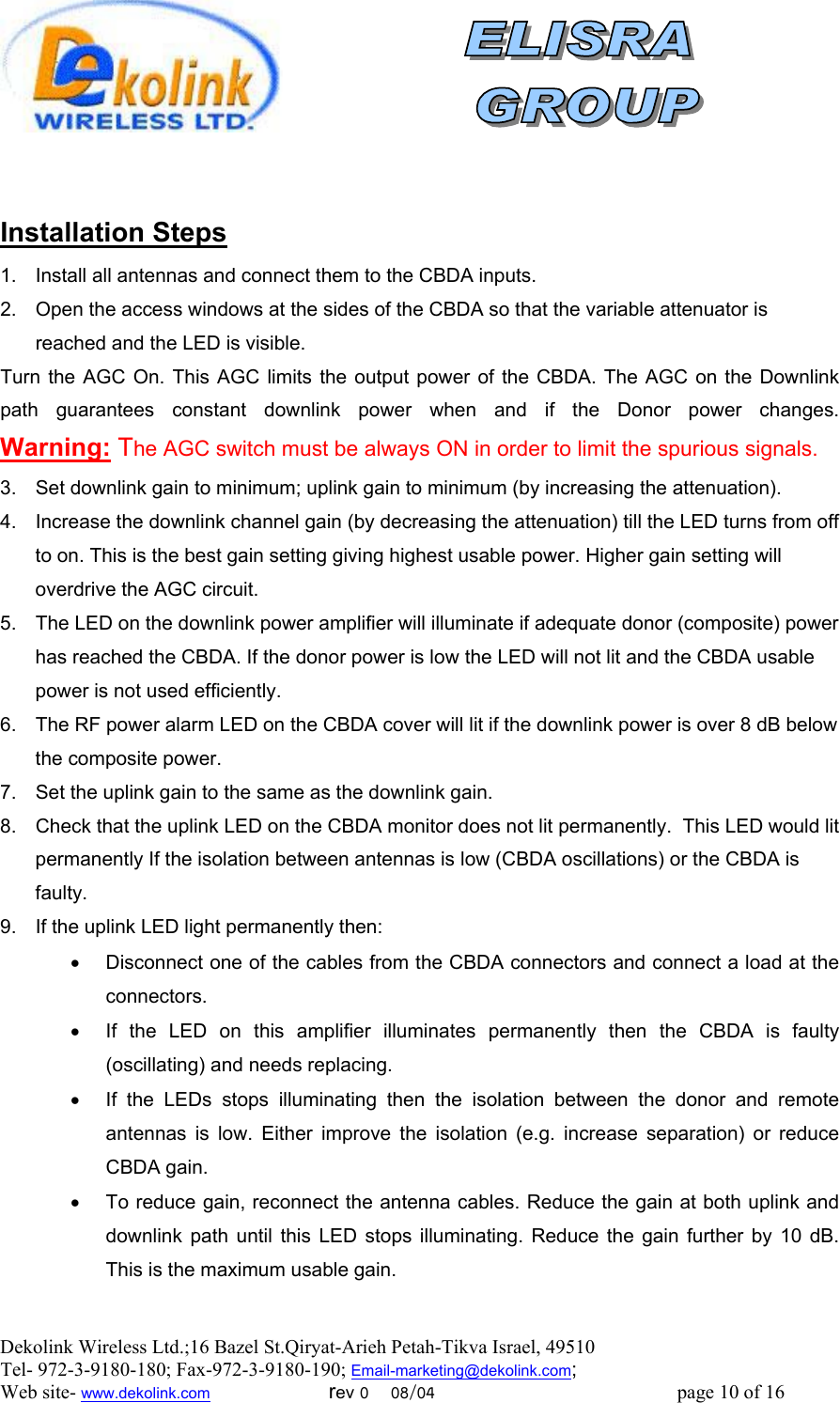  Dekolink Wireless Ltd.;16 Bazel St.Qiryat-Arieh Petah-Tikva Israel, 49510 Tel- 972-3-9180-180; Fax-972-3- 190-9180 ; Email-marketing@dekolink.com   llation StepsInsta 1.  Install all antennas and connect them to the CBDA inputs.  2.  Open the access windows at the sides of the CBDA so that the variable attenuator is reached and the LED is visible. Turn the AGC On. This AGC limits the output power of the CBDA. The AGC on the Downlink path guarantees constant downlink power when and if the Donor power changes.     Warning: The AGC switch must be always ON in order to limit the spurious signals. 3.  Set downlink gain to minimum; uplink gain to minimum (by increasing the attenuation).  4.  Increase the downlink channel gain (by decreasing the attenuation) till the LED turns from off to on. This is the best gain setting giving highest usable power. Higher gain setting will overdrive the AGC circuit. 5.  The LED on the downlink power amplifier will illuminate if adequate donor (composite) power has reached the CBDA. If the donor power is low the LED will not lit and the CBDA usable power is not used efficiently.  6.  The RF power alarm LED on the CBDA cover will lit if the downlink power is over 8 dB below the composite power. 7.  Set the uplink gain to the same as the downlink gain.  8.  Check that the uplink LED on the CBDA monitor does not lit permanently.  This LED would lit permanently If the isolation between antennas is low (CBDA oscillations) or the CBDA is faulty.  9.  If the uplink LED light permanently then:  •  Disconnect one of the cables from the CBDA connectors and connect a load at the connectors.  •  If the LED on this amplifier illuminates permanently then the CBDA is faulty (oscillating) and needs replacing. •  If the LEDs stops illuminating then the isolation between the donor and remote antennas is low. Either improve the isolation (e.g. increase separation) or reduce CBDA gain. •  To reduce gain, reconnect the antenna cables. Reduce the gain at both uplink and downlink path until this LED stops illuminating. Reduce the gain further by 10 dB. This is the maximum usable gain.     ; Web site- www.dekolink.com                        rev 0    08/04                                                 page 10 of 16                  