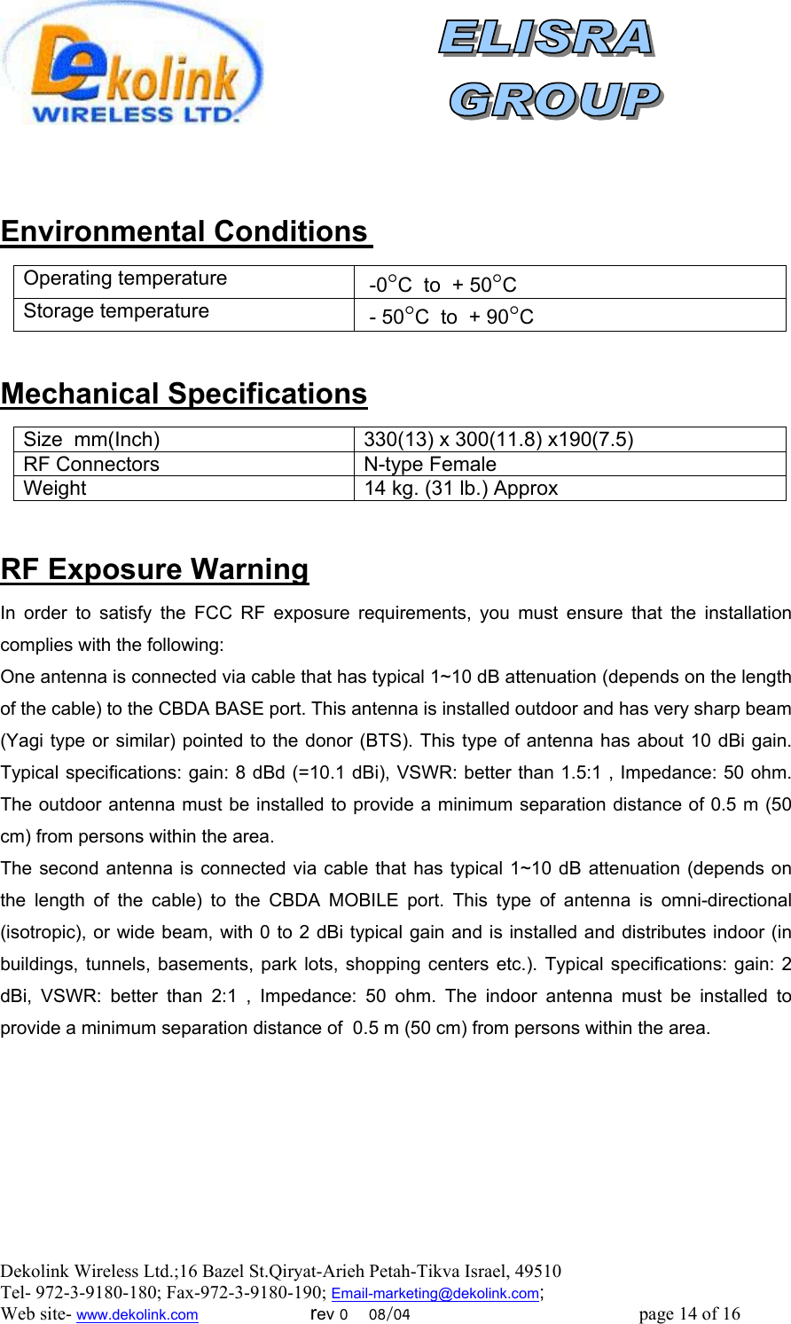  Dekolink Wireless Ltd.;16 Bazel St.Qiryat-Arieh Petah-Tikva Israel, 49510 Tel- 972-3-9180-180; Fax-972-3- 190-9180 ; Email-marketing@dekolink.com    Environmental Conditions Operating temperature C°C  to  + 50° -0Storage temperature  - 50°C  to  + 90°C  Mechanical Specifications Size  mm(Inch) 330(13) x 300(11.8) x190(7.5)RF Connectors N-type FemaleWeight 14 kg. (31 lb.) Approx RF Exposure Warning In order to satisfy the FCC RF exposure requirements, you must ensure that the installation complies with the following: One antenna is connected via cable that has typical 1~10 dB attenuation (depends on the length of the cable) to the CBDA BASE port. This antenna is installed outdoor and has very sharp beam (Yagi type or similar) pointed to the donor (BTS). This type of antenna has about 10 dBi gain. Typical specifications: gain: 8 dBd (=10.1 dBi), VSWR: better than 1.5:1 , Impedance: 50 ohm. The outdoor antenna must be installed to provide a minimum separation distance of 0.5 m (50 cm) from persons within the area. The second antenna is connected via cable that has typical 1~10 dB attenuation (depends on the length of the cable) to the CBDA MOBILE port. This type of antenna is omni-directional (isotropic), or wide beam, with 0 to 2 dBi typical gain and is installed and distributes indoor (in buildings, tunnels, basements, park lots, shopping centers etc.). Typical specifications: gain: 2 dBi, VSWR: better than 2:1 , Impedance: 50 ohm. The indoor antenna must be installed to provide a minimum separation distance of  0.5 m (50 cm) from persons within the area.       ; Web site- www.dekolink.com                        rev 0    08/04                                                 page 14 of 16                  