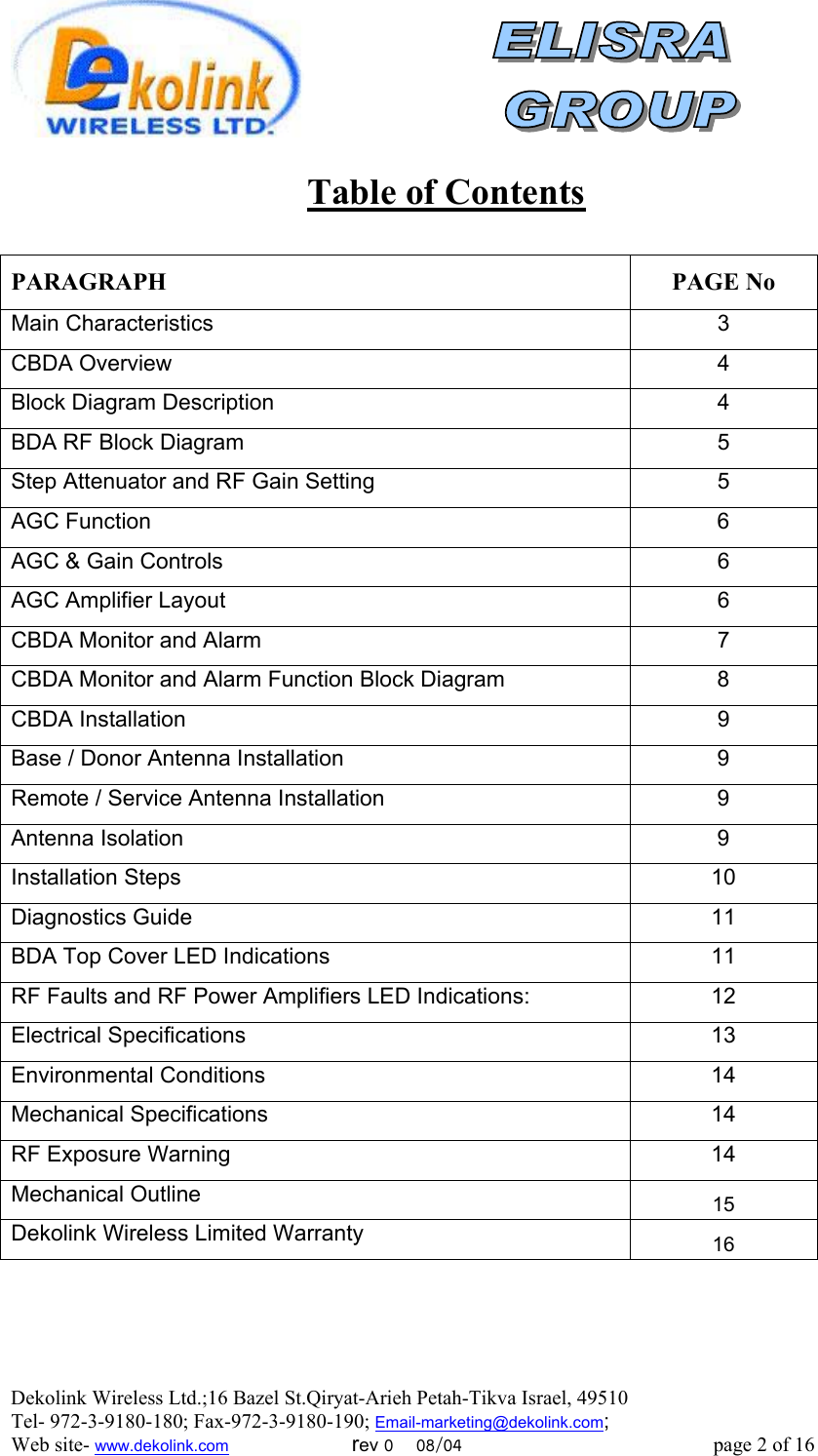  Dekolink Wireless Ltd.;16 Bazel St.Qiryat-Arieh Petah-Tikva Israel, 49510 Tel- 972-3-9180-180; Fax-972-3- 190-9180 ; Email-marketing@dekolink.com  Table of Contents  PARAGRAPH PAGE No Main Characteristics  3 CBDA Overview  4 Block Diagram Description  4 BDA RF Block Diagram   5 Step Attenuator and RF Gain Setting  5 AGC Function  6 AGC &amp; Gain Controls  6 AGC Amplifier Layout  6 CBDA Monitor and Alarm  7 CBDA Monitor and Alarm Function Block Diagram  8 CBDA Installation  9 Base / Donor Antenna Installation  9 Remote / Service Antenna Installation   9 Antenna Isolation  9 Installation Steps  10 Diagnostics Guide  11 BDA Top Cover LED Indications  11 RF Faults and RF Power Amplifiers LED Indications:  12 Electrical Specifications  13 Environmental Conditions   14 Mechanical Specifications  14 RF Exposure Warning  14 Mechanical Outline  15 Dekolink Wireless Limited Warranty 16   ; Web site- www.dekolink.com                        rev 0    08/04                                                 page 2 of 16                  