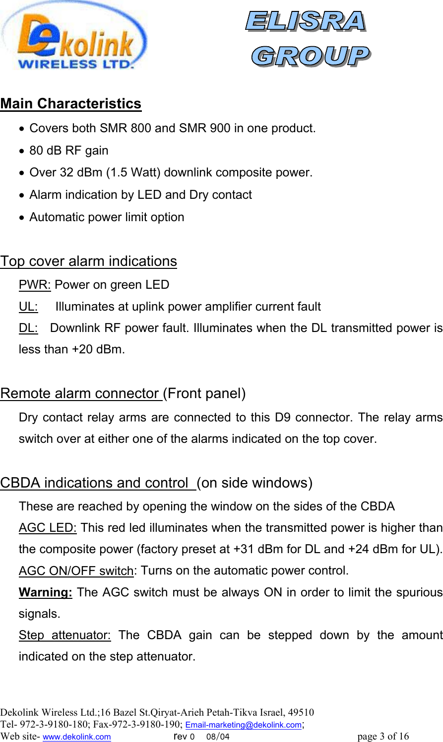  Dekolink Wireless Ltd.;16 Bazel St.Qiryat-Arieh Petah-Tikva Israel, 49510 Tel- 972-3-9180-180; Fax-972-3- 190-9180 ; Email-marketing@dekolink.com  ain CharacteristicsM •  Covers both SMR 800 and SMR 900 in one product. •  80 dB RF gain •  Over 32 dBm (1.5 Watt) downlink composite power. •  Alarm indication by LED and Dry contact •  Automatic power limit option  Top cover alarm indications PWR: Power on green LED UL:     Illuminates at uplink power amplifier current fault DL:   Downlink RF power fault. Illuminates when the DL transmitted power is less than +20 dBm.  Remote alarm connector (Front panel) Dry contact relay arms are connected to this D9 connector. The relay arms switch over at either one of the alarms indicated on the top cover.  )on side windows(CBDA indications and control   These are reached by opening the window on the sides of the CBDA AGC LED: This red led illuminates when the transmitted power is higher than the composite power (factory preset at +31 dBm for DL and +24 dBm for UL). AGC ON/OFF switch: Turns on the automatic power control. Warning: The AGC switch must be always ON in order to limit the spurious signals. Step attenuator: The CBDA gain can be stepped down by the amount indicated on the step attenuator. ; Web site- www.dekolink.com                        rev 0    08/04                                                 page 3 of 16                  