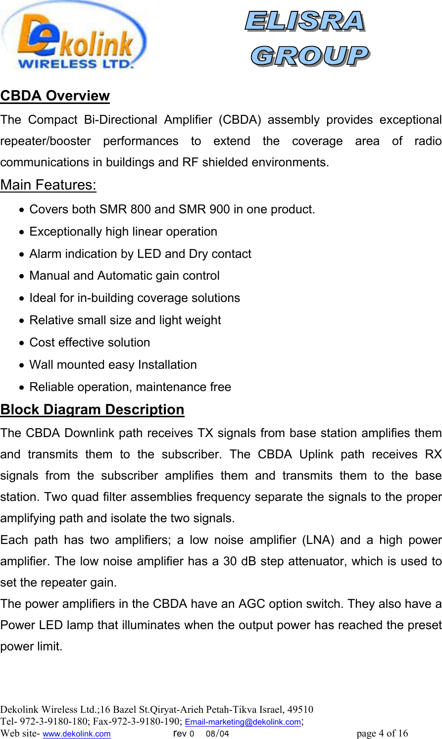 Dekolink Wireless Ltd.;16 Bazel St.Qiryat-Arieh Petah-Tikva Israel, 49510 Tel- 972-3-9180-180; Fax-972-3- 190-9180 ; Email-marketing@dekolink.com  CBDA Overview The Compact Bi-Directional Amplifier (CBDA) assembly provides exceptional repeater/booster performances to extend the coverage area of radio communications in buildings and RF shielded environments.  :Main Features •  Covers both SMR 800 and SMR 900 in one product. •  Exceptionally high linear operation •  Alarm indication by LED and Dry contact •  Manual and Automatic gain control •  Ideal for in-building coverage solutions •  Relative small size and light weight •  Cost effective solution •  Wall mounted easy Installation •  Reliable operation, maintenance free lock Diagram DescriptionB The CBDA Downlink path receives TX signals from base station amplifies them and transmits them to the subscriber. The CBDA Uplink path receives RX signals from the subscriber amplifies them and transmits them to the base station. Two quad filter assemblies frequency separate the signals to the proper amplifying path and isolate the two signals. Each path has two amplifiers; a low noise amplifier (LNA) and a high power amplifier. The low noise amplifier has a 30 dB step attenuator, which is used to set the repeater gain. The power amplifiers in the CBDA have an AGC option switch. They also have a Power LED lamp that illuminates when the output power has reached the preset power limit.     ; Web site- www.dekolink.com                        rev 0    08/04                                                 page 4 of 16                  