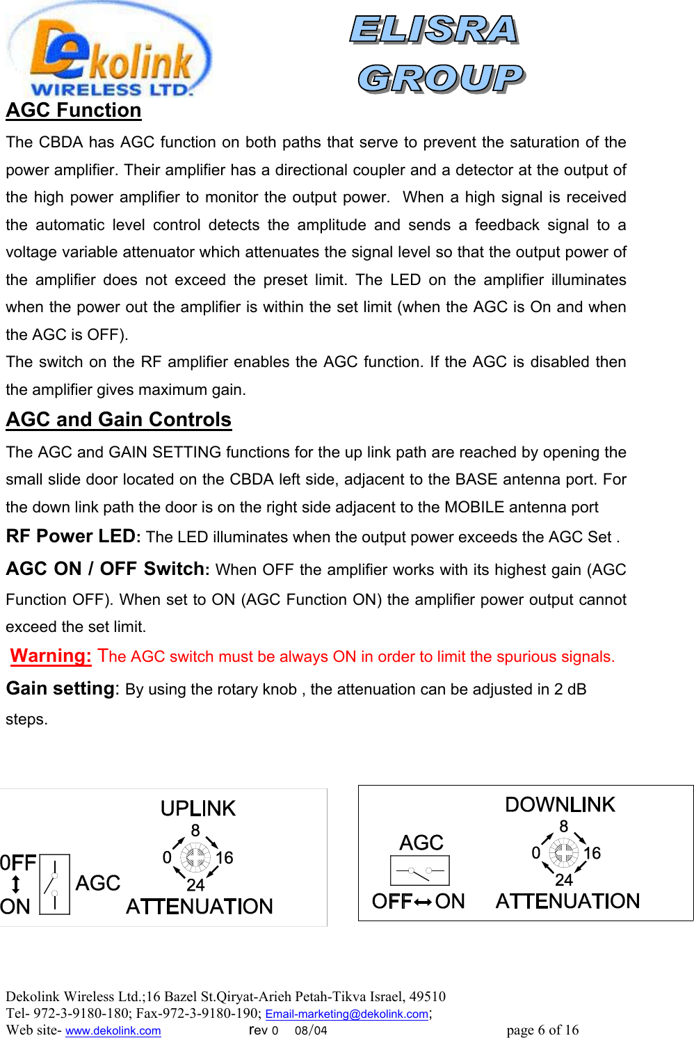  Dekolink Wireless Ltd.;16 Bazel St.Qiryat-Arieh Petah-Tikva Israel, 49510 Tel- 972-3-9180-180; Fax-972-3- 190-9180 ; Email-marketing@dekolink.com AGC Function The CBDA has AGC function on both paths that serve to prevent the saturation of the power amplifier. Their amplifier has a directional coupler and a detector at the output of the high power amplifier to monitor the output power.  When a high signal is received the automatic level control detects the amplitude and sends a feedback signal to a voltage variable attenuator which attenuates the signal level so that the output power of the amplifier does not exceed the preset limit. The LED on the amplifier illuminates when the power out the amplifier is within the set limit (when the AGC is On and when the AGC is OFF). The switch on the RF amplifier enables the AGC function. If the AGC is disabled then the amplifier gives maximum gain. AGC and Gain Controls The AGC and GAIN SETTING functions for the up link path are reached by opening the small slide door located on the CBDA left side, adjacent to the BASE antenna port. For the down link path the door is on the right side adjacent to the MOBILE antenna port  RF Power LED: The LED illuminates when the output power exceeds the AGC Set . AGC ON / OFF Switch: When OFF the amplifier works with its highest gain (AGC Function OFF). When set to ON (AGC Function ON) the amplifier power output cannot exceed the set limit.  Warning: The AGC switch must be always ON in order to limit the spurious signals. Gain setting: By using the rotary knob , the attenuation can be adjusted in 2 dB steps.           ; Web site- www.dekolink.com                        rev 0    08/04                                                 page 6 of 16                  