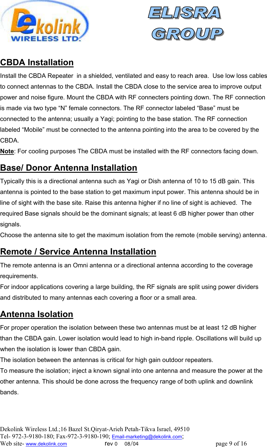  Dekolink Wireless Ltd.;16 Bazel St.Qiryat-Arieh Petah-Tikva Israel, 49510 Tel- 972-3-9180-180; Fax-972-3- 190-9180 ; Email-marketing@dekolink.com  CBDA Installation Install the CBDA Repeater  in a shielded, ventilated and easy to reach area.  Use low loss cables to connect antennas to the CBDA. Install the CBDA close to the service area to improve output power and noise figure. Mount the CBDA with RF connecters pointing down. The RF connection is made via two type “N” female connectors. The RF connector labeled “Base” must be connected to the antenna; usually a Yagi; pointing to the base station. The RF connection labeled “Mobile” must be connected to the antenna pointing into the area to be covered by the CBDA. Note: For cooling purposes The CBDA must be installed with the RF connectors facing down.  Donor Antenna Installation/ Base Typically this is a directional antenna such as Yagi or Dish antenna of 10 to 15 dB gain. This antenna is pointed to the base station to get maximum input power. This antenna should be in line of sight with the base site. Raise this antenna higher if no line of sight is achieved.  The required Base signals should be the dominant signals; at least 6 dB higher power than other signals. Choose the antenna site to get the maximum isolation from the remote (mobile serving) antenna.  Service Antenna Installation/ Remote  The remote antenna is an Omni antenna or a directional antenna according to the coverage requirements.  For indoor applications covering a large building, the RF signals are split using power dividers and distributed to many antennas each covering a floor or a small area.   Antenna Isolation For proper operation the isolation between these two antennas must be at least 12 dB higher than the CBDA gain. Lower isolation would lead to high in-band ripple. Oscillations will build up when the isolation is lower than CBDA gain. The isolation between the antennas is critical for high gain outdoor repeaters. To measure the isolation; inject a known signal into one antenna and measure the power at the other antenna. This should be done across the frequency range of both uplink and downlink bands. ; Web site- www.dekolink.com                        rev 0    08/04                                                 page 9 of 16                  