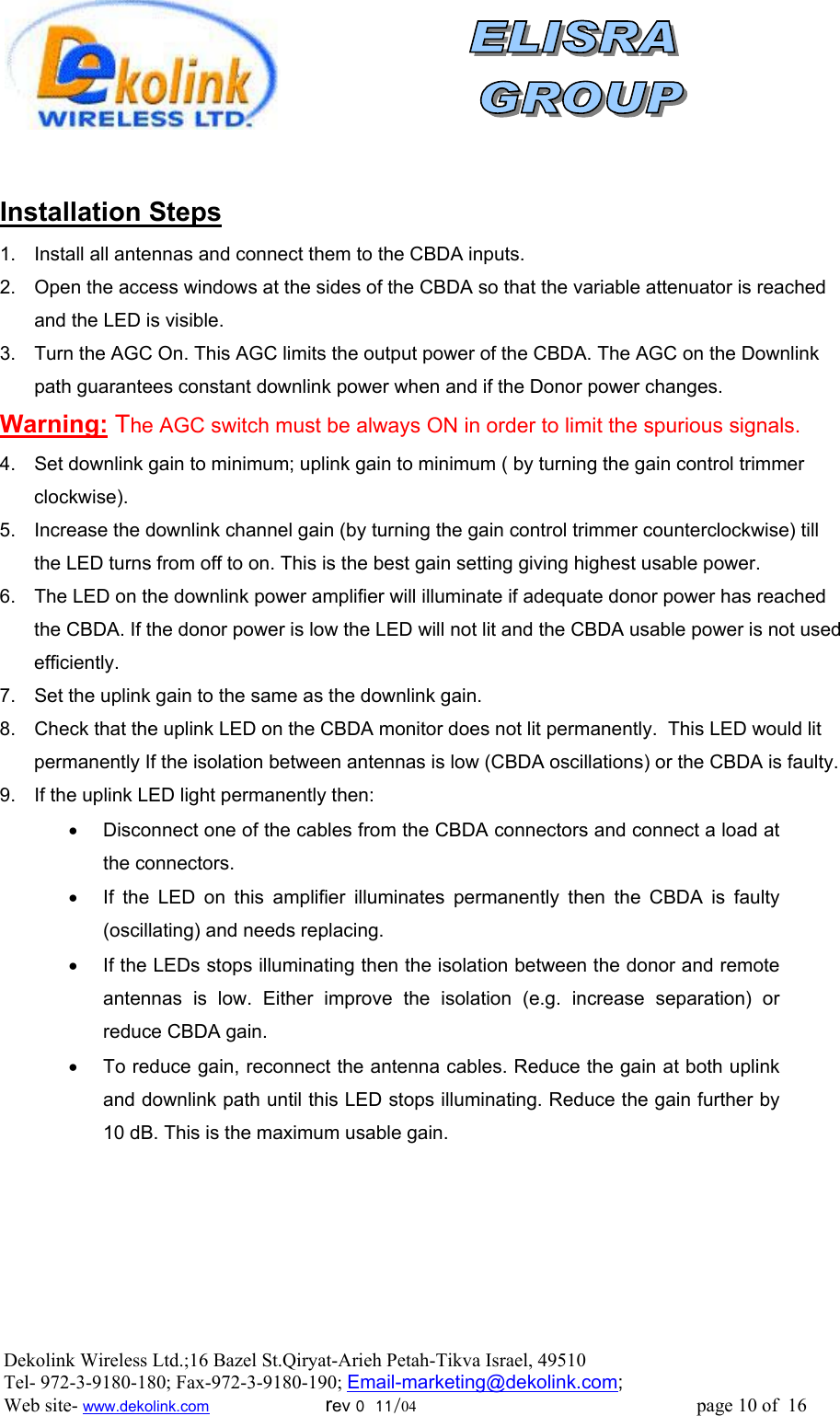                 Installation Steps 1.  Install all antennas and connect them to the CBDA inputs.  2.  Open the access windows at the sides of the CBDA so that the variable attenuator is reached and the LED is visible. 3.  Turn the AGC On. This AGC limits the output power of the CBDA. The AGC on the Downlink path guarantees constant downlink power when and if the Donor power changes. Warning: The AGC switch must be always ON in order to limit the spurious signals. 4.  Set downlink gain to minimum; uplink gain to minimum ( by turning the gain control trimmer clockwise).  5.  Increase the downlink channel gain (by turning the gain control trimmer counterclockwise) till the LED turns from off to on. This is the best gain setting giving highest usable power. 6.  The LED on the downlink power amplifier will illuminate if adequate donor power has reached the CBDA. If the donor power is low the LED will not lit and the CBDA usable power is not used efficiently.  7.  Set the uplink gain to the same as the downlink gain.  8.  Check that the uplink LED on the CBDA monitor does not lit permanently.  This LED would lit permanently If the isolation between antennas is low (CBDA oscillations) or the CBDA is faulty.  9.  If the uplink LED light permanently then:  •  Disconnect one of the cables from the CBDA connectors and connect a load at the connectors.  •  If the LED on this amplifier illuminates permanently then the CBDA is faulty (oscillating) and needs replacing. •  If the LEDs stops illuminating then the isolation between the donor and remote antennas is low. Either improve the isolation (e.g. increase separation) or reduce CBDA gain. •  To reduce gain, reconnect the antenna cables. Reduce the gain at both uplink and downlink path until this LED stops illuminating. Reduce the gain further by 10 dB. This is the maximum usable gain.      Dekolink Wireless Ltd.;16 Bazel St.Qiryat-Arieh Petah-Tikva Israel, 49510 Tel- 972-3-9180-180; Fax-972-3- 190-9180 ; Email-marketing@dekolink.com; Web site- www.dekolink.com                        rev 0  11/04                                                          page 10 of  16        