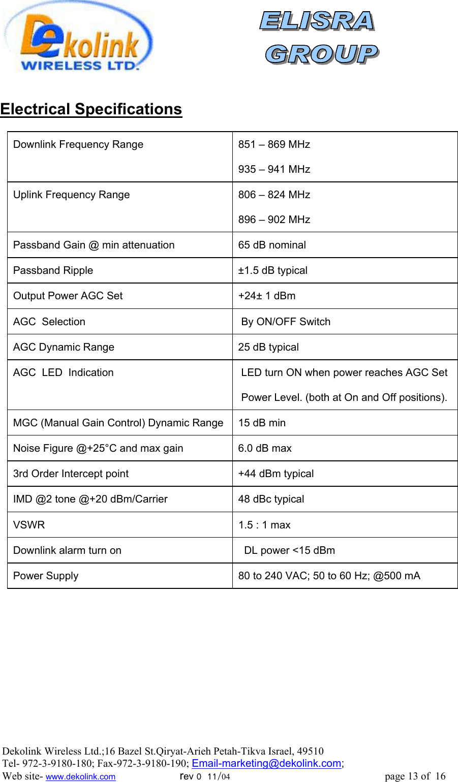                Electrical Specifications          Downlink Frequency Range   851 – 869 MHz  935 – 941 MHz Uplink Frequency Range   806 – 824 MHz  896 – 902 MHz Passband Gain @ min attenuation  65 dB nominal Passband Ripple  ±1.5 dB typical Output Power AGC Set   +24± 1 dBm  AGC  Selection   By ON/OFF Switch AGC Dynamic Range   25 dB typical AGC  LED  Indication   LED turn ON when power reaches AGC Set   Power Level. (both at On and Off positions). MGC (Manual Gain Control) Dynamic Range  15 dB min  Noise Figure @+25°C and max gain  6.0 dB max 3rd Order Intercept point  +44 dBm typical  IMD @2 tone @+20 dBm/Carrier  48 dBc typical  VSWR   1.5 : 1 max Downlink alarm turn on    DL power &lt;15 dBm  Power Supply  80 to 240 VAC; 50 to 60 Hz; @500 mA   Dekolink Wireless Ltd.;16 Bazel St.Qiryat-Arieh Petah-Tikva Israel, 49510 Tel- 972-3-9180-180; Fax-972-3- 190-9180 ; Email-marketing@dekolink.com; Web site- www.dekolink.com                        rev 0  11/04                                                          page 13 of  16        