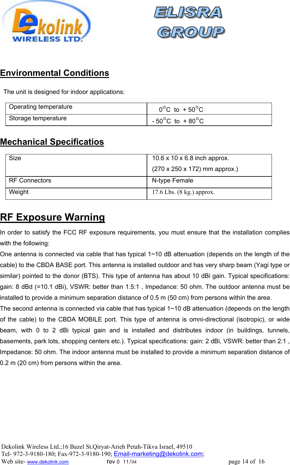                 Environmental Conditions    The unit is designed for indoor applications:    Operating temperature         0°C  to  + 50°C Storage temperature   - 50°C  to  + 80°C  Mechanical Specificatios  Size     10.6 x 10 x 6.8 inch approx.  (270 x 250 x 172) mm approx.) RF Connectors   N-type Female Weight   17.6 Lbs. (8 kg.) approx.  RF Exposure Warning In order to satisfy the FCC RF exposure requirements, you must ensure that the installation complies with the following: One antenna is connected via cable that has typical 1~10 dB attenuation (depends on the length of the cable) to the CBDA BASE port. This antenna is installed outdoor and has very sharp beam (Yagi type or similar) pointed to the donor (BTS). This type of antenna has about 10 dBi gain. Typical specifications: gain: 8 dBd (=10.1 dBi), VSWR: better than 1.5:1 , Impedance: 50 ohm. The outdoor antenna must be installed to provide a minimum separation distance of 0.5 m (50 cm) from persons within the area. The second antenna is connected via cable that has typical 1~10 dB attenuation (depends on the length of the cable) to the CBDA MOBILE port. This type of antenna is omni-directional (isotropic), or wide beam, with 0 to 2 dBi typical gain and is installed and distributes indoor (in buildings, tunnels, basements, park lots, shopping centers etc.). Typical specifications: gain: 2 dBi, VSWR: better than 2:1 , Impedance: 50 ohm. The indoor antenna must be installed to provide a minimum separation distance of  0.2 m (20 cm) from persons within the area. Dekolink Wireless Ltd.;16 Bazel St.Qiryat-Arieh Petah-Tikva Israel, 49510 Tel- 972-3-9180-180; Fax-972-3- 190-9180 ; Email-marketing@dekolink.com; Web site- www.dekolink.com                        rev 0  11/04                                                          page 14 of  16        