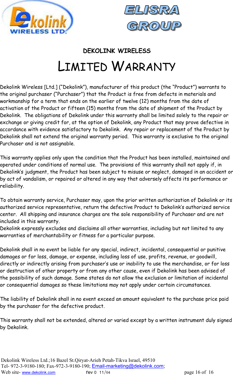                DEKOLINK WIRELESS LIMITED WARRANTY  Dekolink Wireless [Ltd.] (“Dekolink”), manufacturer of this product (the “Product”) warrants to the original purchaser (“Purchaser”) that the Product is free from defects in materials and workmanship for a term that ends on the earlier of twelve (12) months from the date of activation of the Product or fifteen (15) months from the date of shipment of the Product by Dekolink.  The obligations of Dekolink under this warranty shall be limited solely to the repair or exchange or giving credit for, at the option of Dekolink, any Product that may prove defective in accordance with evidence satisfactory to Dekolink.  Any repair or replacement of the Product by Dekolink shall not extend the original warranty period.  This warranty is exclusive to the original Purchaser and is not assignable.  This warranty applies only upon the condition that the Product has been installed, maintained and operated under conditions of normal use.  The provisions of this warranty shall not apply if, in Dekolink’s judgment, the Product has been subject to misuse or neglect, damaged in an accident or by act of vandalism, or repaired or altered in any way that adversely affects its performance or reliability.  To obtain warranty service, Purchaser may, upon the prior written authorization of Dekolink or its authorized service representative, return the defective Product to Dekolink’s authorized service center.  All shipping and insurance charges are the sole responsibility of Purchaser and are not included in this warranty. Dekolink expressly excludes and disclaims all other warranties, including but not limited to any warranties of merchantability or fitness for a particular purpose.    Dekolink shall in no event be liable for any special, indirect, incidental, consequential or punitive damages or for loss, damage, or expense, including loss of use, profits, revenue, or goodwill, directly or indirectly arising from purchaser’s use or inability to use the merchandise, or for loss or destruction of other property or from any other cause, even if Dekolink has been advised of the possibility of such damage. Some states do not allow the exclusion or limitation of incidental or consequential damages so these limitations may not apply under certain circumstances.   The liability of Dekolink shall in no event exceed an amount equivalent to the purchase price paid by the purchaser for the defective product.  This warranty shall not be extended, altered or varied except by a written instrument duly signed by Dekolink. Dekolink Wireless Ltd.;16 Bazel St.Qiryat-Arieh Petah-Tikva Israel, 49510 Tel- 972-3-9180-180; Fax-972-3- 190-9180 ; Email-marketing@dekolink.com; Web site- www.dekolink.com                        rev 0  11/04                                                          page 16 of  16        