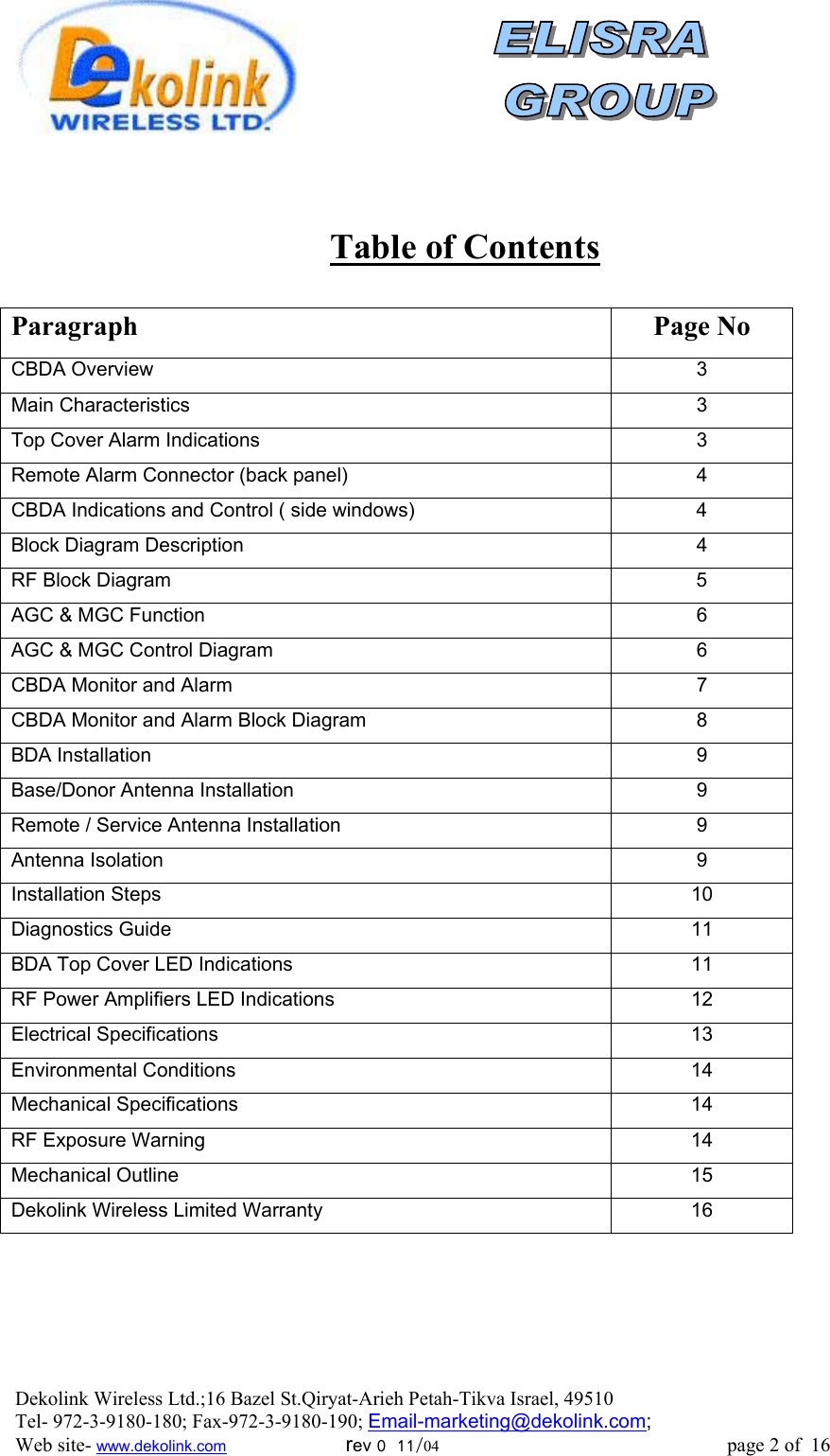                 Table of Contents  Paragraph Page No CBDA Overview  3 Main Characteristics  3 Top Cover Alarm Indications  3 Remote Alarm Connector (back panel)  4 CBDA Indications and Control ( side windows)  4 Block Diagram Description  4 RF Block Diagram    5 AGC &amp; MGC Function  6 AGC &amp; MGC Control Diagram  6 CBDA Monitor and Alarm  7 CBDA Monitor and Alarm Block Diagram  8 BDA Installation  9 Base/Donor Antenna Installation  9 Remote / Service Antenna Installation  9 Antenna Isolation  9 Installation Steps  10 Diagnostics Guide  11 BDA Top Cover LED Indications  11 RF Power Amplifiers LED Indications  12 Electrical Specifications  13 Environmental Conditions  14 Mechanical Specifications  14 RF Exposure Warning  14 Mechanical Outline  15 Dekolink Wireless Limited Warranty  16 Dekolink Wireless Ltd.;16 Bazel St.Qiryat-Arieh Petah-Tikva Israel, 49510 Tel- 972-3-9180-180; Fax-972-3- 190-9180 ; Email-marketing@dekolink.com; Web site- www.dekolink.com                        rev 0  11/04                                                          page 2 of  16         