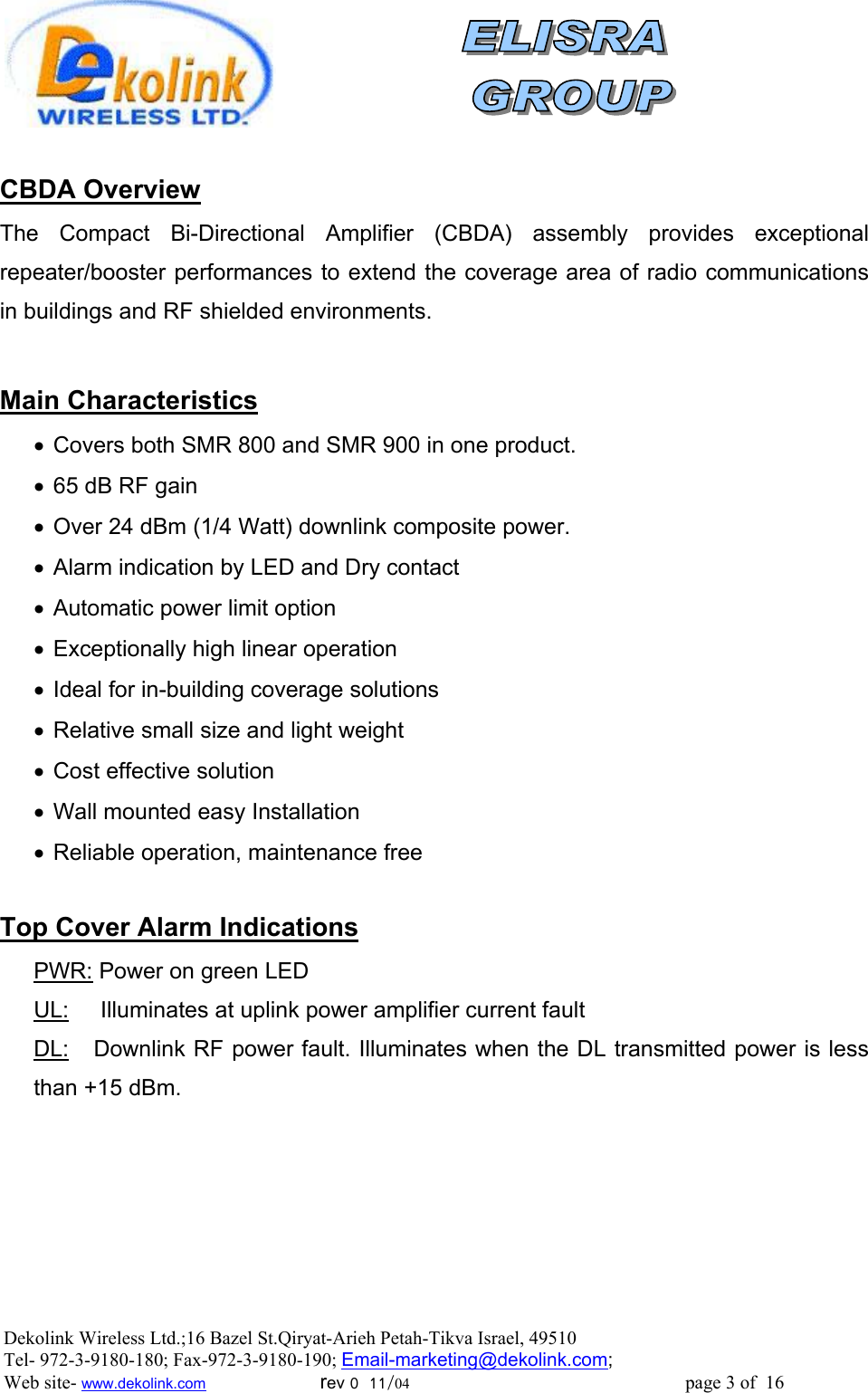                CBDA Overview The Compact Bi-Directional Amplifier (CBDA) assembly provides exceptional repeater/booster performances to extend the coverage area of radio communications in buildings and RF shielded environments.   Main Characteristics •  Covers both SMR 800 and SMR 900 in one product. •  65 dB RF gain •  Over 24 dBm (1/4 Watt) downlink composite power. •  Alarm indication by LED and Dry contact •  Automatic power limit option •  Exceptionally high linear operation •  Ideal for in-building coverage solutions •  Relative small size and light weight •  Cost effective solution •  Wall mounted easy Installation •  Reliable operation, maintenance free  Top Cover Alarm Indications PWR: Power on green LED UL:     Illuminates at uplink power amplifier current fault DL:   Downlink RF power fault. Illuminates when the DL transmitted power is less than +15 dBm. Dekolink Wireless Ltd.;16 Bazel St.Qiryat-Arieh Petah-Tikva Israel, 49510 Tel- 972-3-9180-180; Fax-972-3- 190-9180 ; Email-marketing@dekolink.com; Web site- www.dekolink.com                        rev 0  11/04                                                          page 3 of  16         