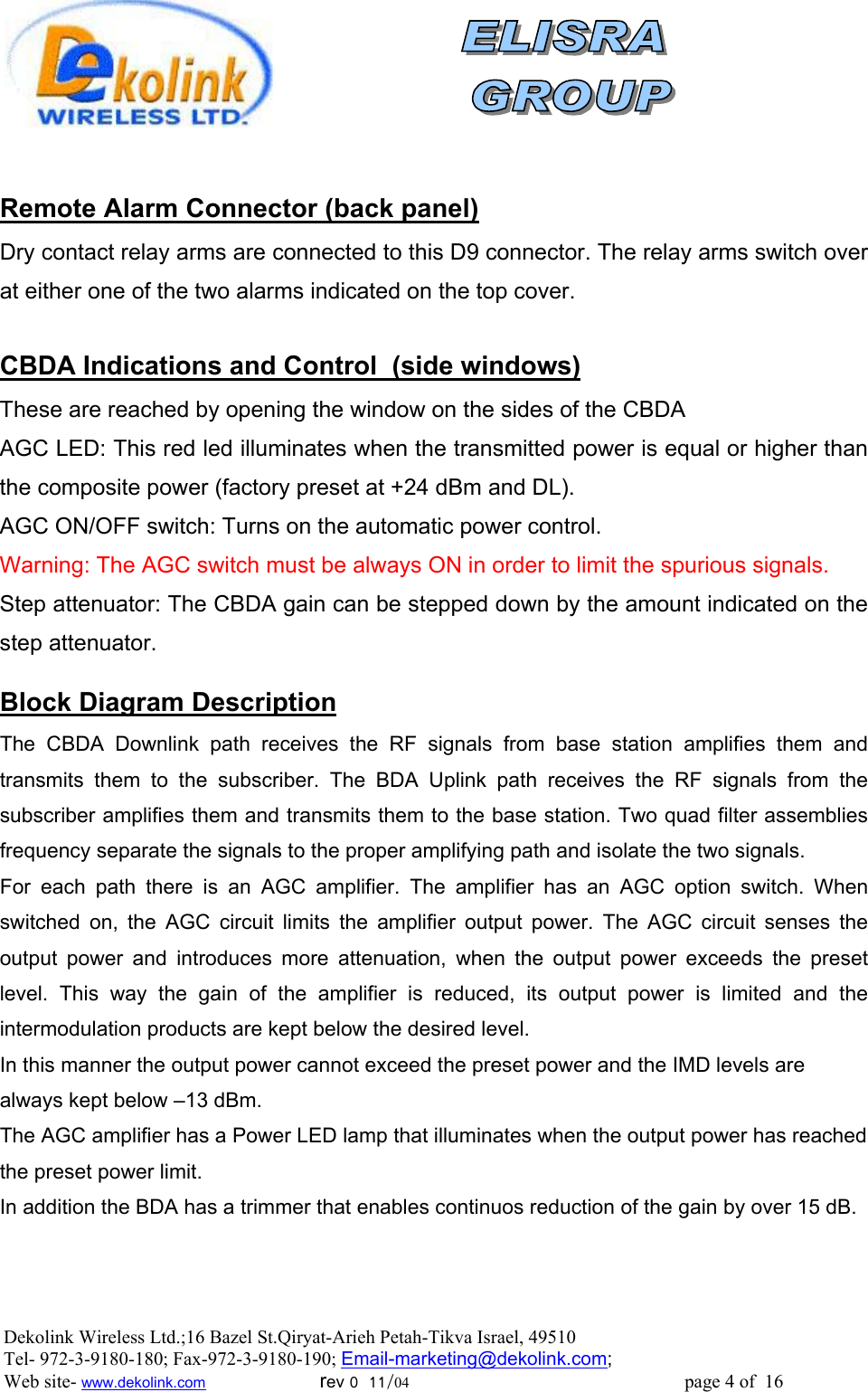                 Remote Alarm Connector (back panel) Dry contact relay arms are connected to this D9 connector. The relay arms switch over at either one of the two alarms indicated on the top cover.  )side windows(CBDA Indications and Control   These are reached by opening the window on the sides of the CBDA AGC LED: This red led illuminates when the transmitted power is equal or higher than the composite power (factory preset at +24 dBm and DL). AGC ON/OFF switch: Turns on the automatic power control. Warning: The AGC switch must be always ON in order to limit the spurious signals. Step attenuator: The CBDA gain can be stepped down by the amount indicated on the step attenuator.  Block Diagram Description The CBDA Downlink path receives the RF signals from base station amplifies them and transmits them to the subscriber. The BDA Uplink path receives the RF signals from the subscriber amplifies them and transmits them to the base station. Two quad filter assemblies frequency separate the signals to the proper amplifying path and isolate the two signals. For each path there is an AGC amplifier. The amplifier has an AGC option switch. When switched on, the AGC circuit limits the amplifier output power. The AGC circuit senses the output power and introduces more attenuation, when the output power exceeds the preset level. This way the gain of the amplifier is reduced, its output power is limited and the intermodulation products are kept below the desired level. In this manner the output power cannot exceed the preset power and the IMD levels are always kept below –13 dBm. The AGC amplifier has a Power LED lamp that illuminates when the output power has reached the preset power limit. In addition the BDA has a trimmer that enables continuos reduction of the gain by over 15 dB.   Dekolink Wireless Ltd.;16 Bazel St.Qiryat-Arieh Petah-Tikva Israel, 49510 Tel- 972-3-9180-180; Fax-972-3- 190-9180 ; Email-marketing@dekolink.com; Web site- www.dekolink.com                        rev 0  11/04                                                          page 4 of  16         