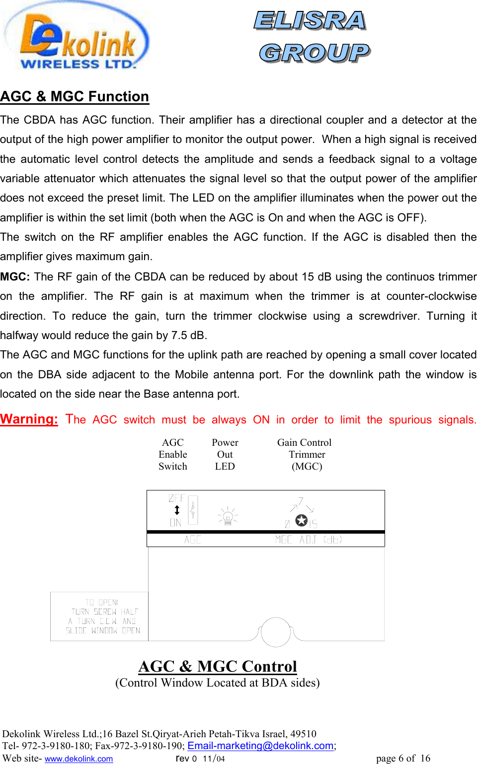                AGC &amp; MGC Function  The CBDA has AGC function. Their amplifier has a directional coupler and a detector at the output of the high power amplifier to monitor the output power.  When a high signal is received the automatic level control detects the amplitude and sends a feedback signal to a voltage variable attenuator which attenuates the signal level so that the output power of the amplifier does not exceed the preset limit. The LED on the amplifier illuminates when the power out the amplifier is within the set limit (both when the AGC is On and when the AGC is OFF). The switch on the RF amplifier enables the AGC function. If the AGC is disabled then the amplifier gives maximum gain. MGC: The RF gain of the CBDA can be reduced by about 15 dB using the continuos trimmer on the amplifier. The RF gain is at maximum when the trimmer is at counter-clockwise direction. To reduce the gain, turn the trimmer clockwise using a screwdriver. Turning it halfway would reduce the gain by 7.5 dB. The AGC and MGC functions for the uplink path are reached by opening a small cover located on the DBA side adjacent to the Mobile antenna port. For the downlink path the window is located on the side near the Base antenna port.   Warning: The AGC switch must be always ON in order to limit the spurious signals.AGC &amp; MGC Control (Control Window Located at BDA sides) Gain Control Trimmer (MGC) PowerOut LED AGC Enable SwitchDekolink Wireless Ltd.;16 Bazel St.Qiryat-Arieh Petah-Tikva Israel, 49510 Tel- 972-3-9180-180; Fax-972-3- 190-9180 ; Email-marketing@dekolink.com; Web site- www.dekolink.com                        rev 0  11/04                                                          page 6 of  16         