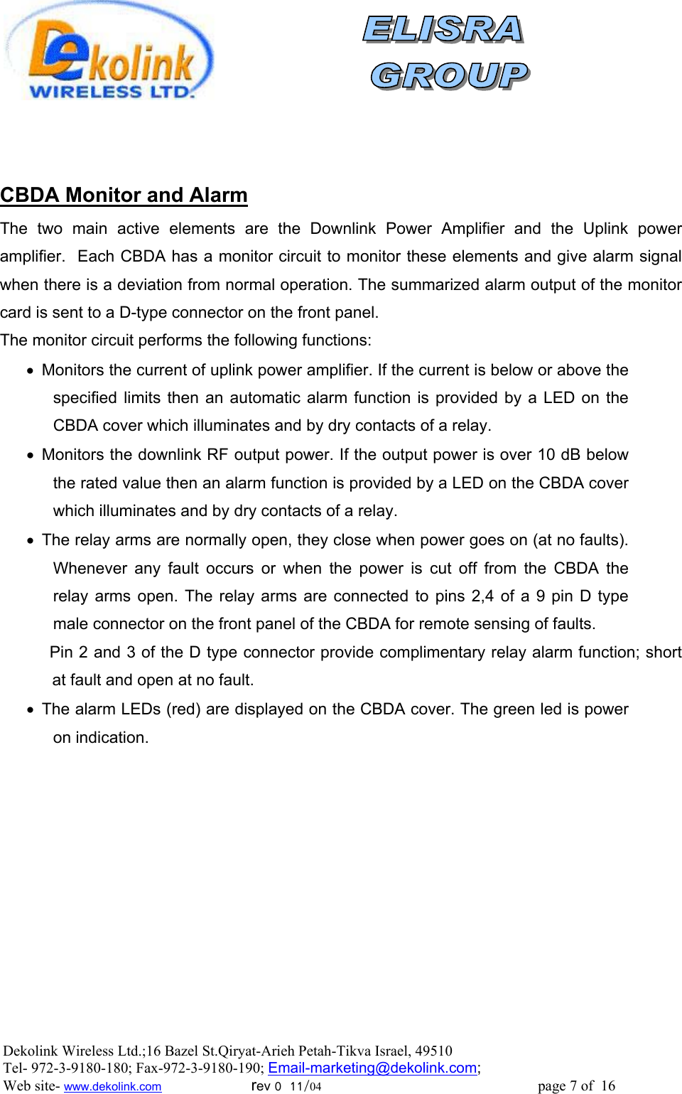                  CBDA Monitor and Alarm  The two main active elements are the Downlink Power Amplifier and the Uplink power amplifier.  Each CBDA has a monitor circuit to monitor these elements and give alarm signal when there is a deviation from normal operation. The summarized alarm output of the monitor card is sent to a D-type connector on the front panel. The monitor circuit performs the following functions: •  Monitors the current of uplink power amplifier. If the current is below or above the specified limits then an automatic alarm function is provided by a LED on the CBDA cover which illuminates and by dry contacts of a relay. •  Monitors the downlink RF output power. If the output power is over 10 dB below the rated value then an alarm function is provided by a LED on the CBDA cover which illuminates and by dry contacts of a relay. •  The relay arms are normally open, they close when power goes on (at no faults). Whenever any fault occurs or when the power is cut off from the CBDA the relay arms open. The relay arms are connected to pins 2,4 of a 9 pin D type male connector on the front panel of the CBDA for remote sensing of faults.            Pin 2 and 3 of the D type connector provide complimentary relay alarm function; short at fault and open at no fault. •  The alarm LEDs (red) are displayed on the CBDA cover. The green led is power on indication.  Dekolink Wireless Ltd.;16 Bazel St.Qiryat-Arieh Petah-Tikva Israel, 49510 Tel- 972-3-9180-180; Fax-972-3- 190-9180 ; Email-marketing@dekolink.com; Web site- www.dekolink.com                        rev 0  11/04                                                          page 7 of  16         