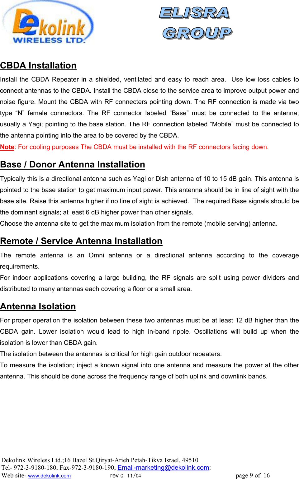                CBDA Installation Install the CBDA Repeater in a shielded, ventilated and easy to reach area.  Use low loss cables to connect antennas to the CBDA. Install the CBDA close to the service area to improve output power and noise figure. Mount the CBDA with RF connecters pointing down. The RF connection is made via two type “N” female connectors. The RF connector labeled “Base” must be connected to the antenna; usually a Yagi; pointing to the base station. The RF connection labeled “Mobile” must be connected to the antenna pointing into the area to be covered by the CBDA. Note: For cooling purposes The CBDA must be installed with the RF connectors facing down.  Base / Donor Antenna Installation Typically this is a directional antenna such as Yagi or Dish antenna of 10 to 15 dB gain. This antenna is pointed to the base station to get maximum input power. This antenna should be in line of sight with the base site. Raise this antenna higher if no line of sight is achieved.  The required Base signals should be the dominant signals; at least 6 dB higher power than other signals. Choose the antenna site to get the maximum isolation from the remote (mobile serving) antenna.  Remote / Service Antenna Installation The remote antenna is an Omni antenna or a directional antenna according to the coverage requirements.  For indoor applications covering a large building, the RF signals are split using power dividers and distributed to many antennas each covering a floor or a small area.   Antenna Isolation For proper operation the isolation between these two antennas must be at least 12 dB higher than the CBDA gain. Lower isolation would lead to high in-band ripple. Oscillations will build up when the isolation is lower than CBDA gain. The isolation between the antennas is critical for high gain outdoor repeaters. To measure the isolation; inject a known signal into one antenna and measure the power at the other antenna. This should be done across the frequency range of both uplink and downlink bands. Dekolink Wireless Ltd.;16 Bazel St.Qiryat-Arieh Petah-Tikva Israel, 49510 Tel- 972-3-9180-180; Fax-972-3- 190-9180 ; Email-marketing@dekolink.com; Web site- www.dekolink.com                        rev 0  11/04                                                          page 9 of  16         
