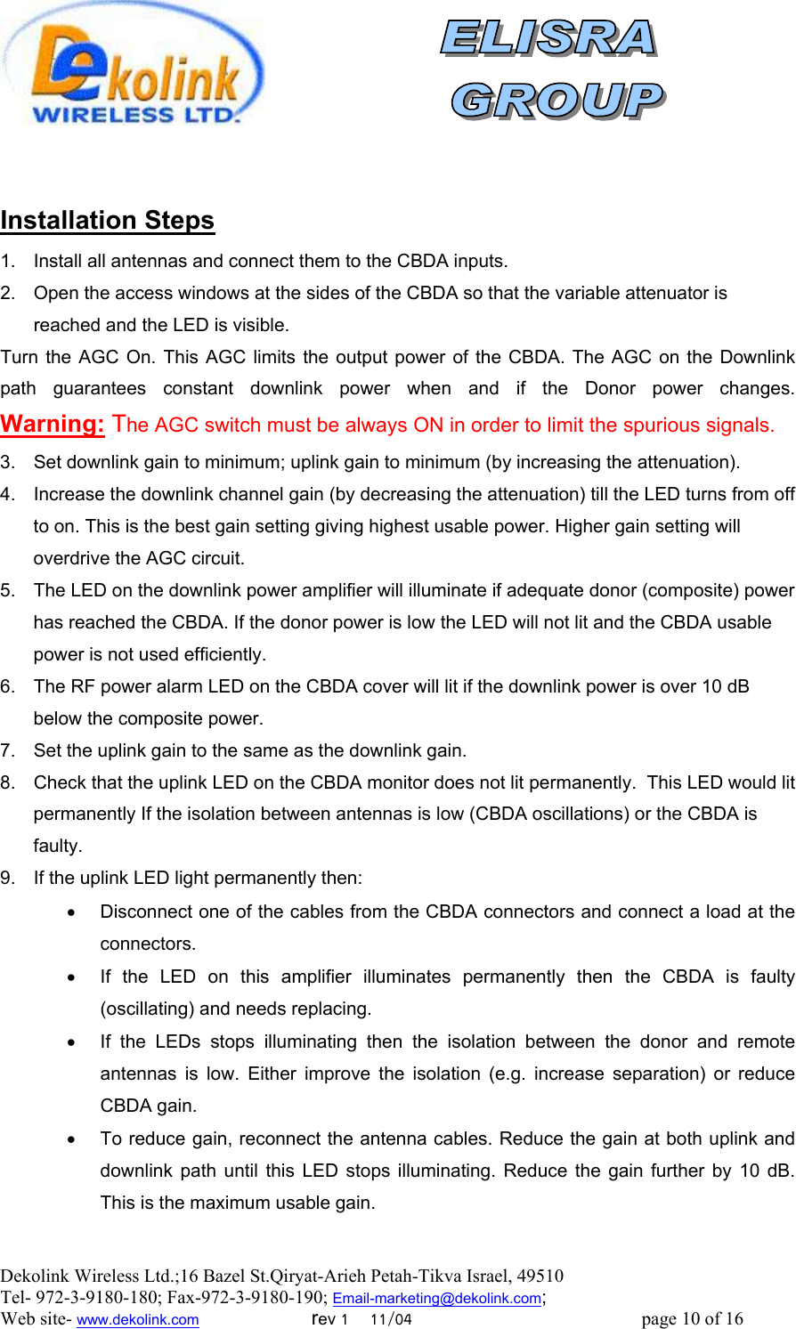  Dekolink Wireless Ltd.;16 Bazel St.Qiryat-Arieh Petah-Tikva Israel, 49510 Tel- 972-3-9180-180; Fax-972-3- 190-9180 ; Email-marketing@dekolink.com   Installation Steps 1.  Install all antennas and connect them to the CBDA inputs.  2.  Open the access windows at the sides of the CBDA so that the variable attenuator is reached and the LED is visible. Turn the AGC On. This AGC limits the output power of the CBDA. The AGC on the Downlink path guarantees constant downlink power when and if the Donor power changes.     Warning: The AGC switch must be always ON in order to limit the spurious signals. 3.  Set downlink gain to minimum; uplink gain to minimum (by increasing the attenuation).  4.  Increase the downlink channel gain (by decreasing the attenuation) till the LED turns from off to on. This is the best gain setting giving highest usable power. Higher gain setting will overdrive the AGC circuit. 5.  The LED on the downlink power amplifier will illuminate if adequate donor (composite) power has reached the CBDA. If the donor power is low the LED will not lit and the CBDA usable power is not used efficiently.  6.  The RF power alarm LED on the CBDA cover will lit if the downlink power is over 10 dB below the composite power. 7.  Set the uplink gain to the same as the downlink gain.  8.  Check that the uplink LED on the CBDA monitor does not lit permanently.  This LED would lit permanently If the isolation between antennas is low (CBDA oscillations) or the CBDA is faulty.  9.  If the uplink LED light permanently then:  •  Disconnect one of the cables from the CBDA connectors and connect a load at the connectors.  •  If the LED on this amplifier illuminates permanently then the CBDA is faulty (oscillating) and needs replacing. •  If the LEDs stops illuminating then the isolation between the donor and remote antennas is low. Either improve the isolation (e.g. increase separation) or reduce CBDA gain. •  To reduce gain, reconnect the antenna cables. Reduce the gain at both uplink and downlink path until this LED stops illuminating. Reduce the gain further by 10 dB. This is the maximum usable gain.     ; Web site- www.dekolink.com                        rev 1    11/04                                                 page 10 of 16                    