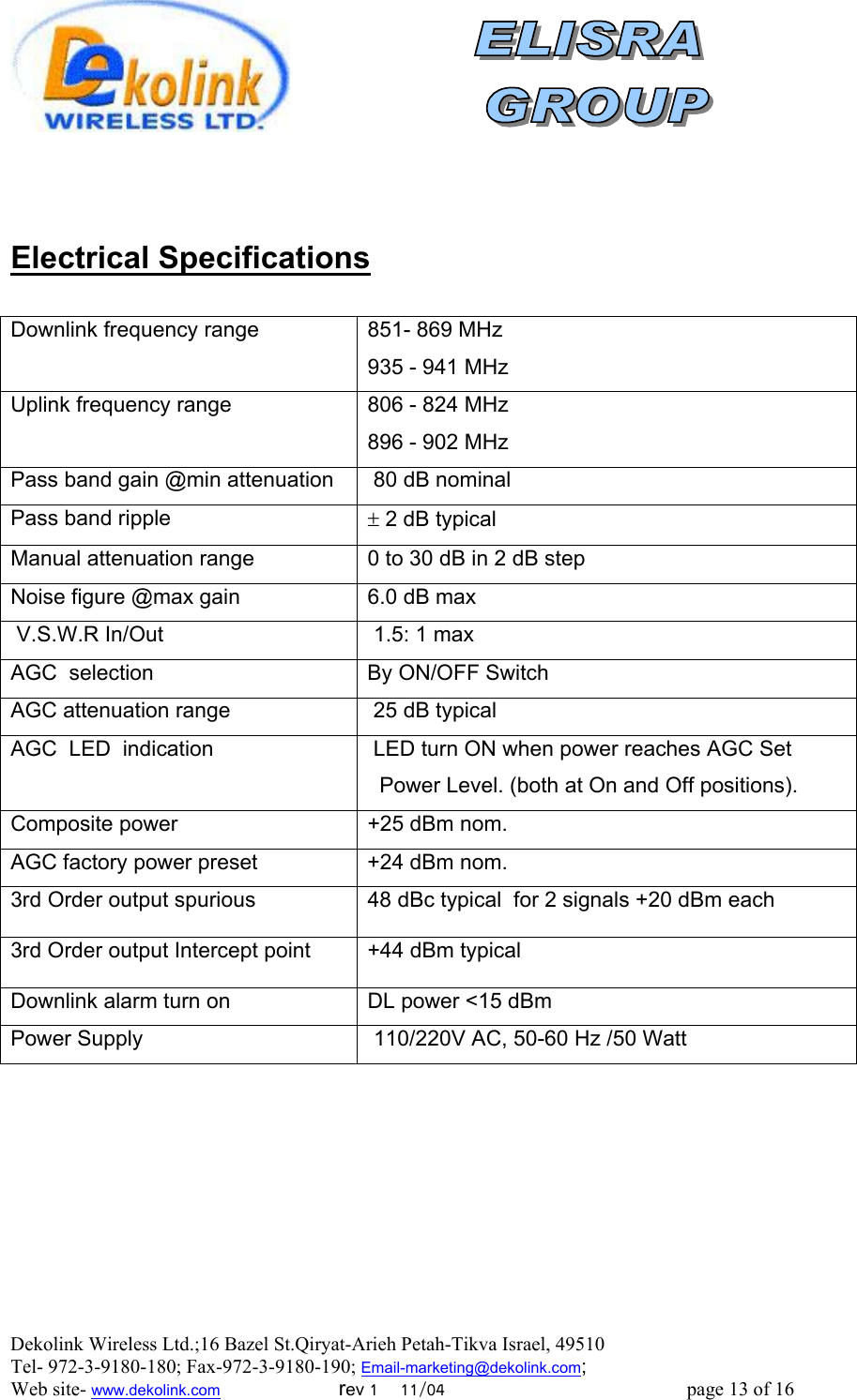  Dekolink Wireless Ltd.;16 Bazel St.Qiryat-Arieh Petah-Tikva Israel, 49510 Tel- 972-3-9180-180; Fax-972-3- 190-9180 ; Email-marketing@dekolink.com   Electrical Specifications  Downlink frequency range    851- 869 MHz 935 - 941 MHzUplink frequency range    806 - 824 MHz 896 - 902 MHzPass band gain @min attenuation  80 dB nominalPass band ripple  ± 2 dB typical Manual attenuation range  0 to 30 dB in 2 dB step  Noise figure @max gain 6.0 dB max V.S.W.R In/Out  1.5: 1 maxAGC  selection By ON/OFF SwitchAGC attenuation range   25 dB typicalAGC  LED  indication  LED turn ON when power reaches AGC Set   Power Level. (both at On and Off positions).Composite power +25 dBm nom.AGC factory power preset  +24 dBm nom.3rd Order output spurious 48 dBc typical  for 2 signals +20 dBm each3rd Order output Intercept point +44 dBm typical         Downlink alarm turn on   DL power &lt;15 dBm Power Supply     110/220V AC, 50-60 Hz /50 Watt   ; Web site- www.dekolink.com                        rev 1    11/04                                                 page 13 of 16                    