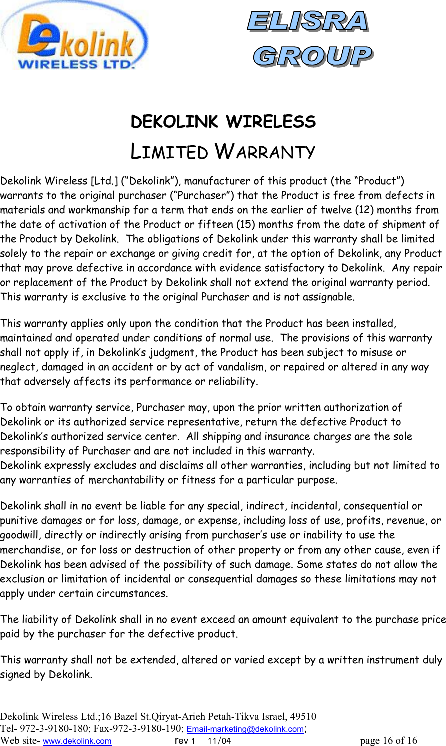  Dekolink Wireless Ltd.;16 Bazel St.Qiryat-Arieh Petah-Tikva Israel, 49510 Tel- 972-3-9180-180; Fax-972-3- 190-9180 ; Email-marketing@dekolink.com   DEKOLINK WIRELESS                      LIMITED WARRANTY  Dekolink Wireless [Ltd.] (“Dekolink”), manufacturer of this product (the “Product”) warrants to the original purchaser (“Purchaser”) that the Product is free from defects in materials and workmanship for a term that ends on the earlier of twelve (12) months from the date of activation of the Product or fifteen (15) months from the date of shipment of the Product by Dekolink.  The obligations of Dekolink under this warranty shall be limited solely to the repair or exchange or giving credit for, at the option of Dekolink, any Product that may prove defective in accordance with evidence satisfactory to Dekolink.  Any repair or replacement of the Product by Dekolink shall not extend the original warranty period.  This warranty is exclusive to the original Purchaser and is not assignable.  This warranty applies only upon the condition that the Product has been installed, maintained and operated under conditions of normal use.  The provisions of this warranty shall not apply if, in Dekolink’s judgment, the Product has been subject to misuse or neglect, damaged in an accident or by act of vandalism, or repaired or altered in any way that adversely affects its performance or reliability.  To obtain warranty service, Purchaser may, upon the prior written authorization of Dekolink or its authorized service representative, return the defective Product to Dekolink’s authorized service center.  All shipping and insurance charges are the sole responsibility of Purchaser and are not included in this warranty. Dekolink expressly excludes and disclaims all other warranties, including but not limited to any warranties of merchantability or fitness for a particular purpose.    Dekolink shall in no event be liable for any special, indirect, incidental, consequential or punitive damages or for loss, damage, or expense, including loss of use, profits, revenue, or goodwill, directly or indirectly arising from purchaser’s use or inability to use the merchandise, or for loss or destruction of other property or from any other cause, even if Dekolink has been advised of the possibility of such damage. Some states do not allow the exclusion or limitation of incidental or consequential damages so these limitations may not apply under certain circumstances.   The liability of Dekolink shall in no event exceed an amount equivalent to the purchase price paid by the purchaser for the defective product.  This warranty shall not be extended, altered or varied except by a written instrument duly signed by Dekolink.  ; Web site- www.dekolink.com                        rev 1    11/04                                                 page 16 of 16                    