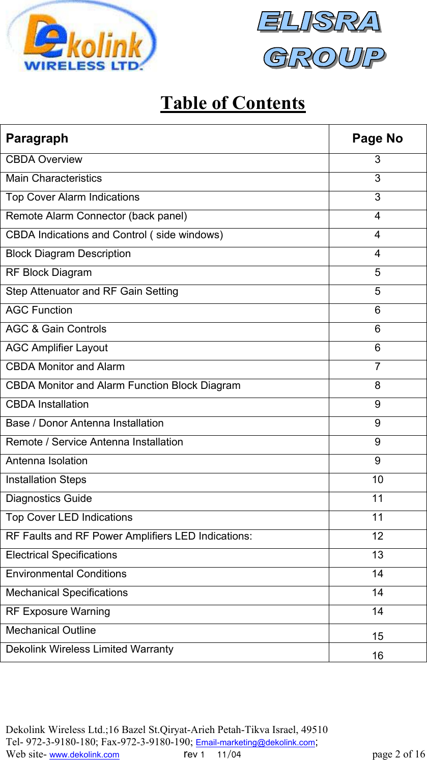  Dekolink Wireless Ltd.;16 Bazel St.Qiryat-Arieh Petah-Tikva Israel, 49510 Tel- 972-3-9180-180; Fax-972-3- 190-9180 ; Email-marketing@dekolink.com    Table of Contents Paragraph Page No CBDA Overview  3 Main Characteristics  3 Top Cover Alarm Indications  3 Remote Alarm Connector (back panel)  4 CBDA Indications and Control ( side windows)  4 Block Diagram Description  4 RF Block Diagram   5 Step Attenuator and RF Gain Setting  5 AGC Function  6 AGC &amp; Gain Controls  6 AGC Amplifier Layout  6 CBDA Monitor and Alarm  7 CBDA Monitor and Alarm Function Block Diagram  8 CBDA Installation  9 Base / Donor Antenna Installation  9 Remote / Service Antenna Installation   9 Antenna Isolation  9 Installation Steps  10 Diagnostics Guide  11 Top Cover LED Indications  11 RF Faults and RF Power Amplifiers LED Indications:  12 Electrical Specifications  13 Environmental Conditions   14 Mechanical Specifications  14 RF Exposure Warning  14 Mechanical Outline  15 Dekolink Wireless Limited Warranty 16   ; Web site- www.dekolink.com                        rev 1    11/04                                                 page 2 of 16                    