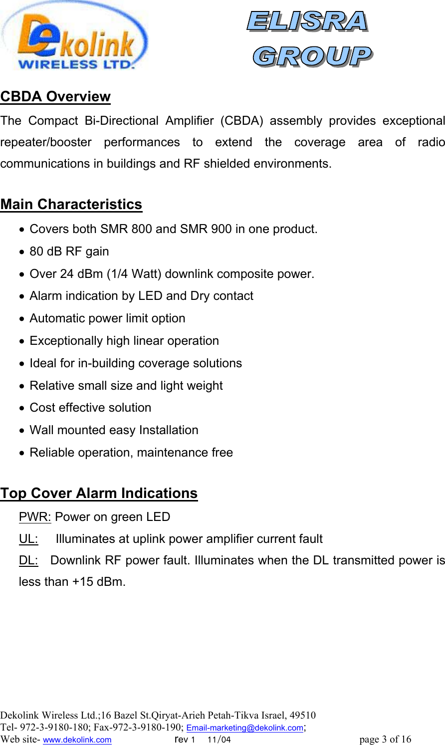  Dekolink Wireless Ltd.;16 Bazel St.Qiryat-Arieh Petah-Tikva Israel, 49510 Tel- 972-3-9180-180; Fax-972-3- 190-9180 ; Email-marketing@dekolink.com  CBDA Overview The Compact Bi-Directional Amplifier (CBDA) assembly provides exceptional repeater/booster performances to extend the coverage area of radio communications in buildings and RF shielded environments.   ain CharacteristicsM •  Covers both SMR 800 and SMR 900 in one product. •  80 dB RF gain •  Over 24 dBm (1/4 Watt) downlink composite power. •  Alarm indication by LED and Dry contact •  Automatic power limit option •  Exceptionally high linear operation •  Ideal for in-building coverage solutions •  Relative small size and light weight •  Cost effective solution •  Wall mounted easy Installation •  Reliable operation, maintenance free  Top Cover Alarm Indications PWR: Power on green LED UL:     Illuminates at uplink power amplifier current fault DL:   Downlink RF power fault. Illuminates when the DL transmitted power is less than +15 dBm. ; Web site- www.dekolink.com                        rev 1    11/04                                                 page 3 of 16                    