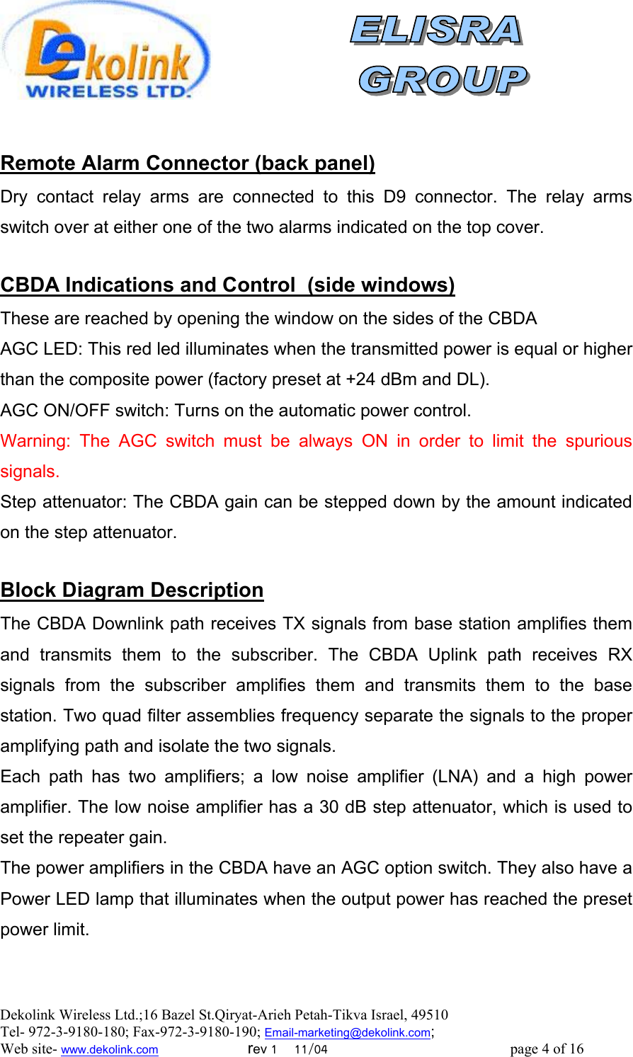  Dekolink Wireless Ltd.;16 Bazel St.Qiryat-Arieh Petah-Tikva Israel, 49510 Tel- 972-3-9180-180; Fax-972-3- 190-9180 ; Email-marketing@dekolink.com   Remote Alarm Connector (back panel) Dry contact relay arms are connected to this D9 connector. The relay arms switch over at either one of the two alarms indicated on the top cover.  )dowsside win(CBDA Indications and Control   These are reached by opening the window on the sides of the CBDA AGC LED: This red led illuminates when the transmitted power is equal or higher than the composite power (factory preset at +24 dBm and DL). AGC ON/OFF switch: Turns on the automatic power control. Warning: The AGC switch must be always ON in order to limit the spurious signals. Step attenuator: The CBDA gain can be stepped down by the amount indicated on the step attenuator.  lock Diagram DescriptionB The CBDA Downlink path receives TX signals from base station amplifies them and transmits them to the subscriber. The CBDA Uplink path receives RX signals from the subscriber amplifies them and transmits them to the base station. Two quad filter assemblies frequency separate the signals to the proper amplifying path and isolate the two signals. Each path has two amplifiers; a low noise amplifier (LNA) and a high power amplifier. The low noise amplifier has a 30 dB step attenuator, which is used to set the repeater gain. The power amplifiers in the CBDA have an AGC option switch. They also have a Power LED lamp that illuminates when the output power has reached the preset power limit.     ; Web site- www.dekolink.com                        rev 1    11/04                                                 page 4 of 16                    