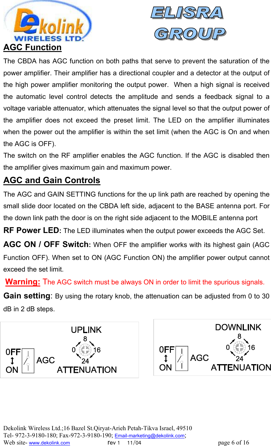  Dekolink Wireless Ltd.;16 Bazel St.Qiryat-Arieh Petah-Tikva Israel, 49510 Tel- 972-3-9180-180; Fax-972-3- 190-9180 ; Email-marketing@dekolink.com AGC Function The CBDA has AGC function on both paths that serve to prevent the saturation of the power amplifier. Their amplifier has a directional coupler and a detector at the output of the high power amplifier monitoring the output power.  When a high signal is received the automatic level control detects the amplitude and sends a feedback signal to a voltage variable attenuator, which attenuates the signal level so that the output power of the amplifier does not exceed the preset limit. The LED on the amplifier illuminates when the power out the amplifier is within the set limit (when the AGC is On and when the AGC is OFF). The switch on the RF amplifier enables the AGC function. If the AGC is disabled then the amplifier gives maximum gain and maximum power. AGC and Gain Controls The AGC and GAIN SETTING functions for the up link path are reached by opening the small slide door located on the CBDA left side, adjacent to the BASE antenna port. For the down link path the door is on the right side adjacent to the MOBILE antenna port  RF Power LED: The LED illuminates when the output power exceeds the AGC Set. AGC ON / OFF Switch: When OFF the amplifier works with its highest gain (AGC Function OFF). When set to ON (AGC Function ON) the amplifier power output cannot exceed the set limit.  Warning: The AGC switch must be always ON in order to limit the spurious signals. Gain setting: By using the rotary knob, the attenuation can be adjusted from 0 to 30 dB in 2 dB steps.            ; Web site- www.dekolink.com                        rev 1    11/04                                                 page 6 of 16                    