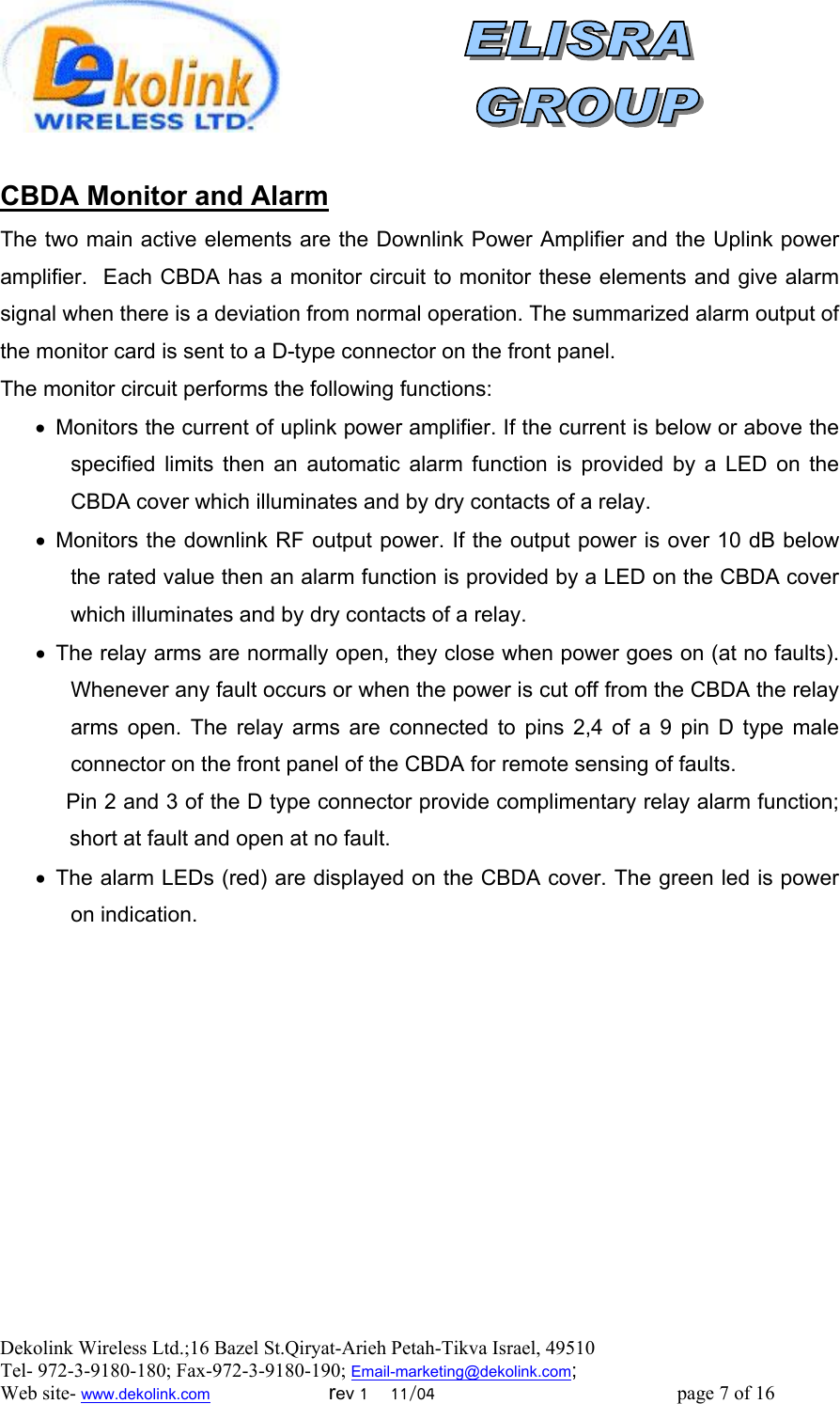  Dekolink Wireless Ltd.;16 Bazel St.Qiryat-Arieh Petah-Tikva Israel, 49510 Tel- 972-3-9180-180; Fax-972-3- 190-9180 ; Email-marketing@dekolink.com  CBDA Monitor and Alarm  The two main active elements are the Downlink Power Amplifier and the Uplink power amplifier.  Each CBDA has a monitor circuit to monitor these elements and give alarm signal when there is a deviation from normal operation. The summarized alarm output of the monitor card is sent to a D-type connector on the front panel. The monitor circuit performs the following functions: •  Monitors the current of uplink power amplifier. If the current is below or above the specified limits then an automatic alarm function is provided by a LED on the CBDA cover which illuminates and by dry contacts of a relay. •  Monitors the downlink RF output power. If the output power is over 10 dB below the rated value then an alarm function is provided by a LED on the CBDA cover which illuminates and by dry contacts of a relay. •  The relay arms are normally open, they close when power goes on (at no faults). Whenever any fault occurs or when the power is cut off from the CBDA the relay arms open. The relay arms are connected to pins 2,4 of a 9 pin D type male connector on the front panel of the CBDA for remote sensing of faults.            Pin 2 and 3 of the D type connector provide complimentary relay alarm function; short at fault and open at no fault. •  The alarm LEDs (red) are displayed on the CBDA cover. The green led is power on indication.        ; Web site- www.dekolink.com                        rev 1    11/04                                                 page 7 of 16                    