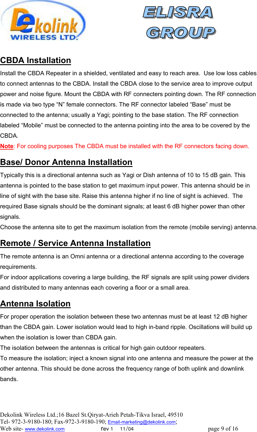  Dekolink Wireless Ltd.;16 Bazel St.Qiryat-Arieh Petah-Tikva Israel, 49510 Tel- 972-3-9180-180; Fax-972-3- 190-9180 ; Email-marketing@dekolink.com  CBDA Installation Install the CBDA Repeater in a shielded, ventilated and easy to reach area.  Use low loss cables to connect antennas to the CBDA. Install the CBDA close to the service area to improve output power and noise figure. Mount the CBDA with RF connecters pointing down. The RF connection is made via two type “N” female connectors. The RF connector labeled “Base” must be connected to the antenna; usually a Yagi; pointing to the base station. The RF connection labeled “Mobile” must be connected to the antenna pointing into the area to be covered by the CBDA. Note: For cooling purposes The CBDA must be installed with the RF connectors facing down.  Donor Antenna Installation/ Base Typically this is a directional antenna such as Yagi or Dish antenna of 10 to 15 dB gain. This antenna is pointed to the base station to get maximum input power. This antenna should be in line of sight with the base site. Raise this antenna higher if no line of sight is achieved.  The required Base signals should be the dominant signals; at least 6 dB higher power than other signals. Choose the antenna site to get the maximum isolation from the remote (mobile serving) antenna.  Service Antenna Installation/ Remote  The remote antenna is an Omni antenna or a directional antenna according to the coverage requirements.  For indoor applications covering a large building, the RF signals are split using power dividers and distributed to many antennas each covering a floor or a small area.   Antenna Isolation For proper operation the isolation between these two antennas must be at least 12 dB higher than the CBDA gain. Lower isolation would lead to high in-band ripple. Oscillations will build up when the isolation is lower than CBDA gain. The isolation between the antennas is critical for high gain outdoor repeaters. To measure the isolation; inject a known signal into one antenna and measure the power at the other antenna. This should be done across the frequency range of both uplink and downlink bands. ; Web site- www.dekolink.com                        rev 1    11/04                                                 page 9 of 16                    