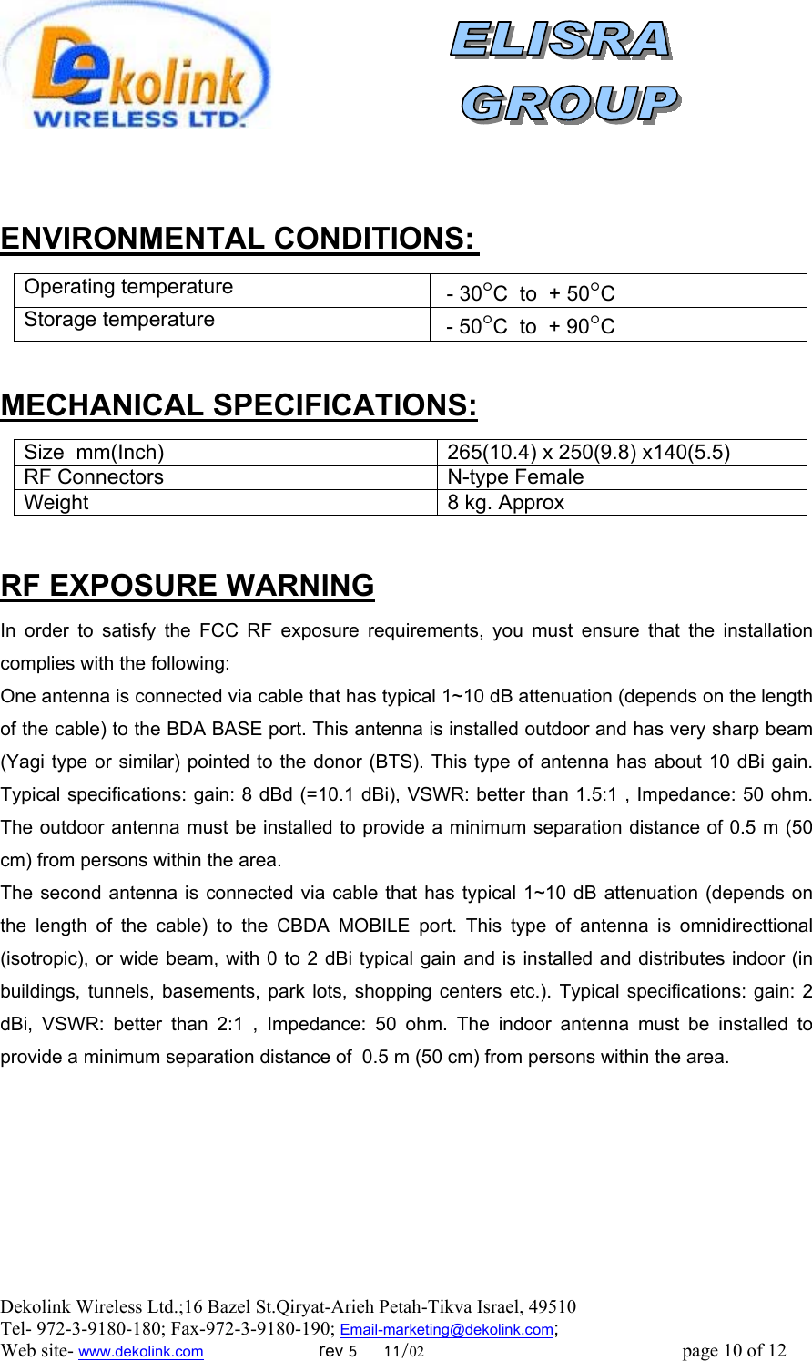 Dekolink Wireless Ltd.;16 Bazel St.Qiryat-Arieh Petah-Tikva Israel, 49510 Tel- 972-3-9180-180; Fax-972-3- 190-9180 ; Email-marketing@dekolink.com; Web site- www.dekolink.com                        rev 5     11/02                                                      page 10 of 12                            :ENVIRONMENTAL CONDITIONS Operating temperature C°C  to  + 50° - 30Storage temperature  - 50°C  to  + 90°C  :CIFICATIONSEMECHANICAL SP Size  mm(Inch) 265(10.4) x 250(9.8) x140(5.5) RF Connectors N-type FemaleWeight 8 kg. Approx RF EXPOSURE WARNING In order to satisfy the FCC RF exposure requirements, you must ensure that the installation complies with the following: One antenna is connected via cable that has typical 1~10 dB attenuation (depends on the length of the cable) to the BDA BASE port. This antenna is installed outdoor and has very sharp beam (Yagi type or similar) pointed to the donor (BTS). This type of antenna has about 10 dBi gain. Typical specifications: gain: 8 dBd (=10.1 dBi), VSWR: better than 1.5:1 , Impedance: 50 ohm. The outdoor antenna must be installed to provide a minimum separation distance of 0.5 m (50 cm) from persons within the area. The second antenna is connected via cable that has typical 1~10 dB attenuation (depends on the length of the cable) to the CBDA MOBILE port. This type of antenna is omnidirecttional (isotropic), or wide beam, with 0 to 2 dBi typical gain and is installed and distributes indoor (in buildings, tunnels, basements, park lots, shopping centers etc.). Typical specifications: gain: 2 dBi, VSWR: better than 2:1 , Impedance: 50 ohm. The indoor antenna must be installed to provide a minimum separation distance of  0.5 m (50 cm) from persons within the area.       