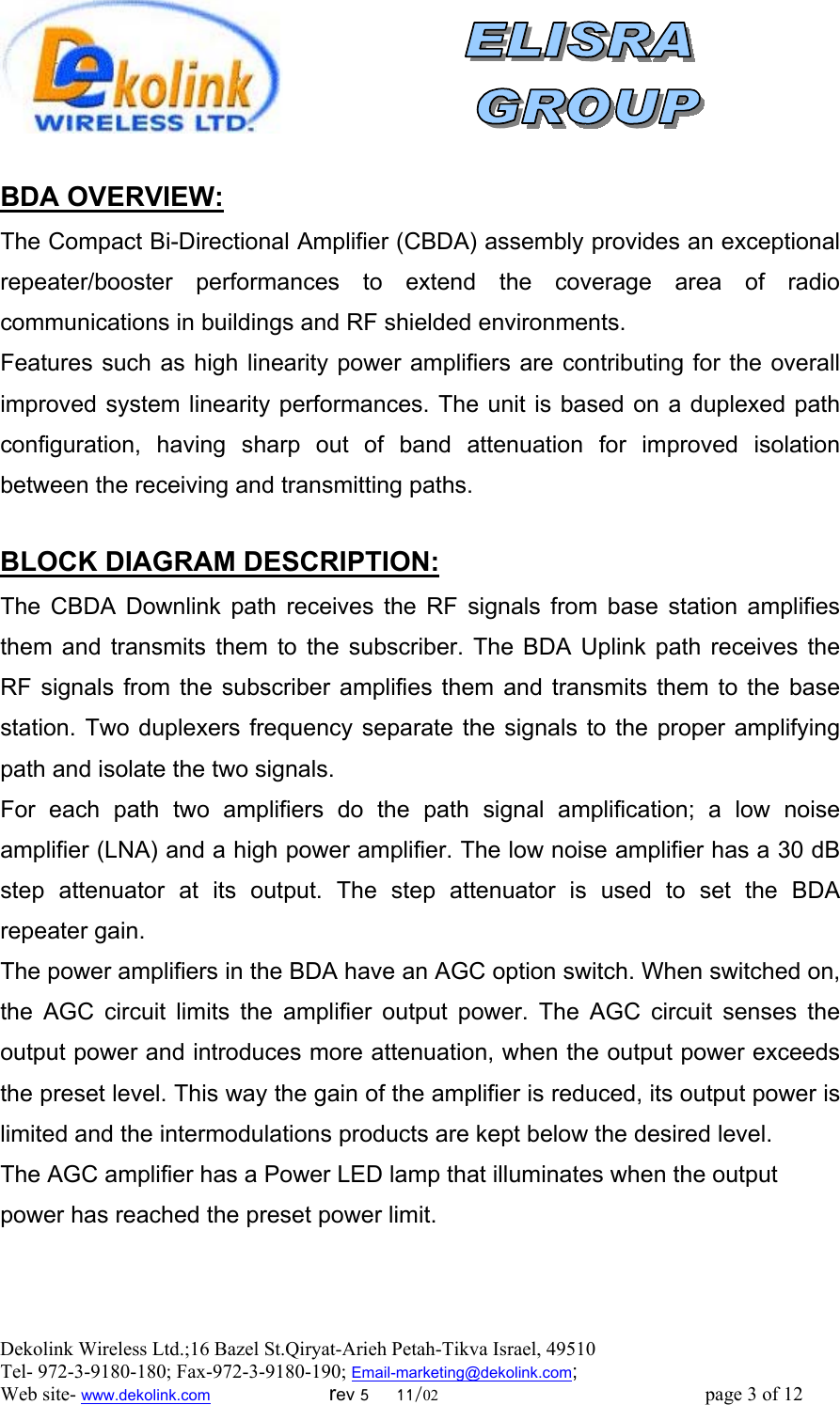  Dekolink Wireless Ltd.;16 Bazel St.Qiryat-Arieh Petah-Tikva Israel, 49510 Tel- 972-3-9180-180; Fax-972-3- 190-9180 ; Email-marketing@dekolink.com; Web site- www.dekolink.com                        rev 5     11/02                                                      page 3 of 12                          :BDA OVERVIEW The Compact Bi-Directional Amplifier (CBDA) assembly provides an exceptional repeater/booster performances to extend the coverage area of radio communications in buildings and RF shielded environments.  Features such as high linearity power amplifiers are contributing for the overall improved system linearity performances. The unit is based on a duplexed path configuration, having sharp out of band attenuation for improved isolation between the receiving and transmitting paths.  :BLOCK DIAGRAM DESCRIPTION The CBDA Downlink path receives the RF signals from base station amplifies them and transmits them to the subscriber. The BDA Uplink path receives the RF signals from the subscriber amplifies them and transmits them to the base station. Two duplexers frequency separate the signals to the proper amplifying path and isolate the two signals. For each path two amplifiers do the path signal amplification; a low noise amplifier (LNA) and a high power amplifier. The low noise amplifier has a 30 dB step attenuator at its output. The step attenuator is used to set the BDA  repeater gain. The power amplifiers in the BDA have an AGC option switch. When switched on, the AGC circuit limits the amplifier output power. The AGC circuit senses the output power and introduces more attenuation, when the output power exceeds the preset level. This way the gain of the amplifier is reduced, its output power is limited and the intermodulations products are kept below the desired level. The AGC amplifier has a Power LED lamp that illuminates when the output power has reached the preset power limit.      