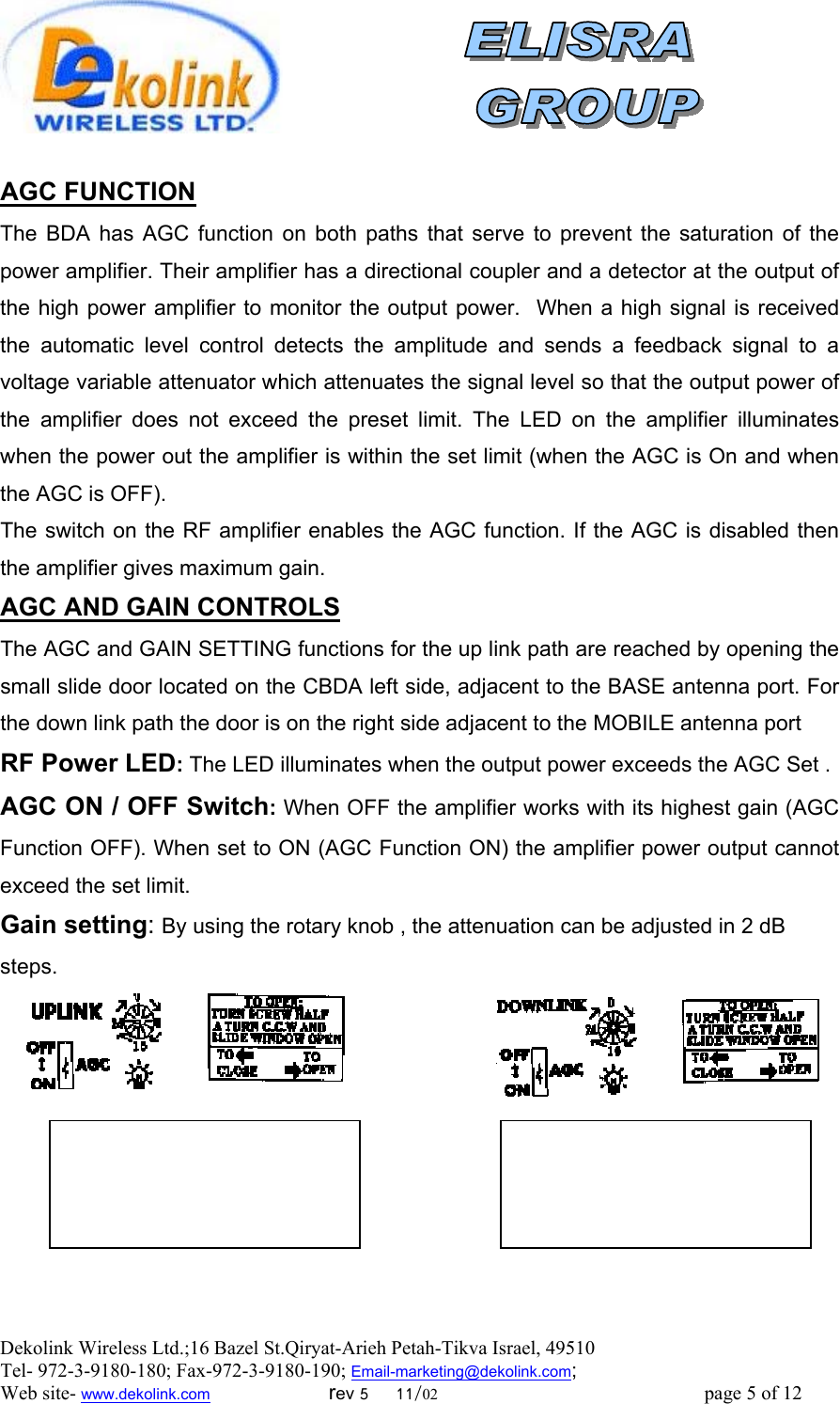  Dekolink Wireless Ltd.;16 Bazel St.Qiryat-Arieh Petah-Tikva Israel, 49510 Tel- 972-3-9180-180; Fax-972-3- 190-9180 ; Email-marketing@dekolink.com; Web site- www.dekolink.com                        rev 5     11/02                                                      page 5 of 12                          AGC FUNCTION    The BDA has AGC function on both paths that serve to prevent the saturation of the power amplifier. Their amplifier has a directional coupler and a detector at the output of the high power amplifier to monitor the output power.  When a high signal is received the automatic level control detects the amplitude and sends a feedback signal to a voltage variable attenuator which attenuates the signal level so that the output power of the amplifier does not exceed the preset limit. The LED on the amplifier illuminates when the power out the amplifier is within the set limit (when the AGC is On and when the AGC is OFF). The switch on the RF amplifier enables the AGC function. If the AGC is disabled then the amplifier gives maximum gain. AGC AND GAIN CONTROLS The AGC and GAIN SETTING functions for the up link path are reached by opening the small slide door located on the CBDA left side, adjacent to the BASE antenna port. For the down link path the door is on the right side adjacent to the MOBILE antenna port  RF Power LED: The LED illuminates when the output power exceeds the AGC Set . AGC ON / OFF Switch: When OFF the amplifier works with its highest gain (AGC Function OFF). When set to ON (AGC Function ON) the amplifier power output cannot exceed the set limit.  Gain setting: By using the rotary knob , the attenuation can be adjusted in 2 dB steps.         