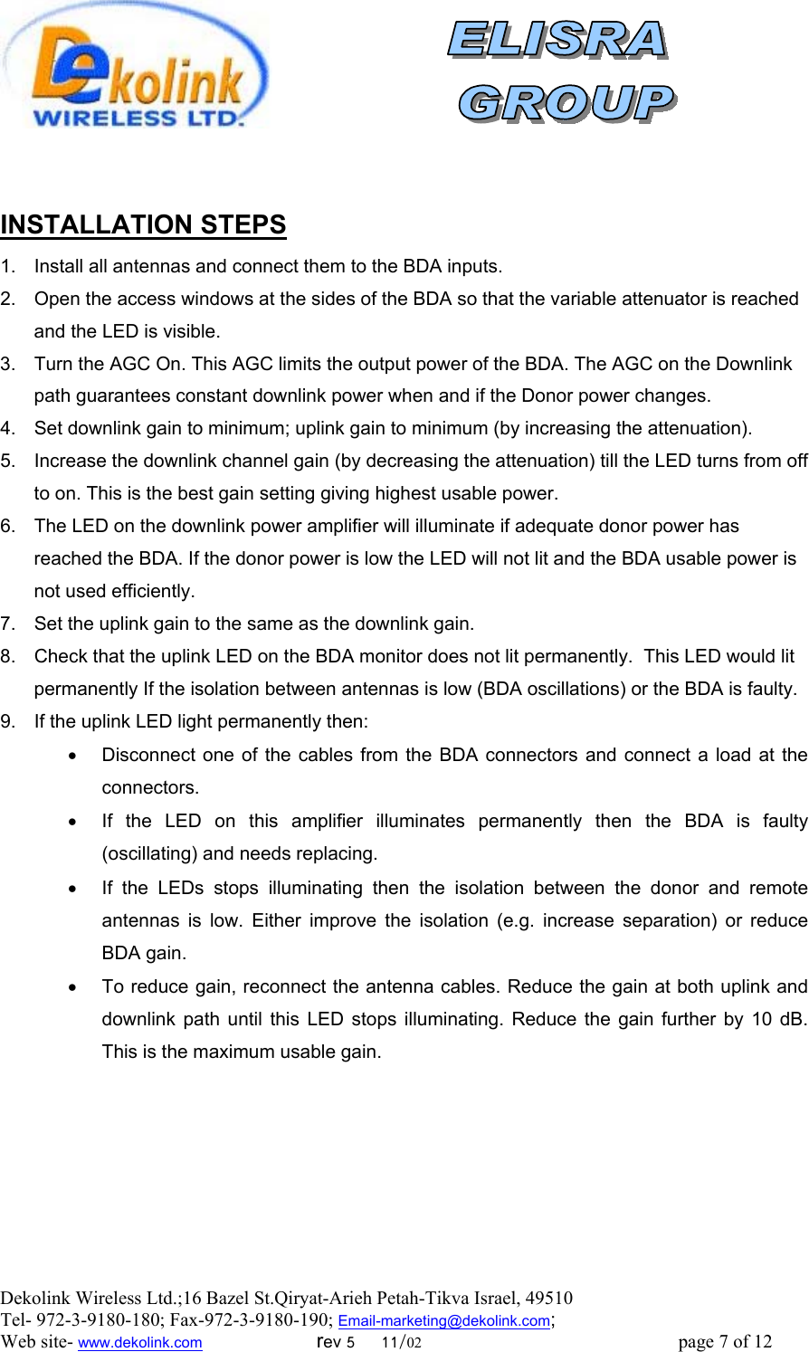  Dekolink Wireless Ltd.;16 Bazel St.Qiryat-Arieh Petah-Tikva Israel, 49510 Tel- 972-3-9180-180; Fax-972-3- 190-9180 ; Email-marketing@dekolink.com; Web site- www.dekolink.com                        rev 5     11/02                                                      page 7 of 12                           INSTALLATION STEPS 1.  Install all antennas and connect them to the BDA inputs.  2.  Open the access windows at the sides of the BDA so that the variable attenuator is reached and the LED is visible. 3.  Turn the AGC On. This AGC limits the output power of the BDA. The AGC on the Downlink path guarantees constant downlink power when and if the Donor power changes. 4.  Set downlink gain to minimum; uplink gain to minimum (by increasing the attenuation).  5.  Increase the downlink channel gain (by decreasing the attenuation) till the LED turns from off to on. This is the best gain setting giving highest usable power. 6.  The LED on the downlink power amplifier will illuminate if adequate donor power has reached the BDA. If the donor power is low the LED will not lit and the BDA usable power is not used efficiently.  7.  Set the uplink gain to the same as the downlink gain.  8.  Check that the uplink LED on the BDA monitor does not lit permanently.  This LED would lit permanently If the isolation between antennas is low (BDA oscillations) or the BDA is faulty.  9.  If the uplink LED light permanently then:  •  Disconnect one of the cables from the BDA connectors and connect a load at the connectors.  •  If the LED on this amplifier illuminates permanently then the BDA is faulty (oscillating) and needs replacing. •  If the LEDs stops illuminating then the isolation between the donor and remote antennas is low. Either improve the isolation (e.g. increase separation) or reduce BDA gain. •  To reduce gain, reconnect the antenna cables. Reduce the gain at both uplink and downlink path until this LED stops illuminating. Reduce the gain further by 10 dB. This is the maximum usable gain.     