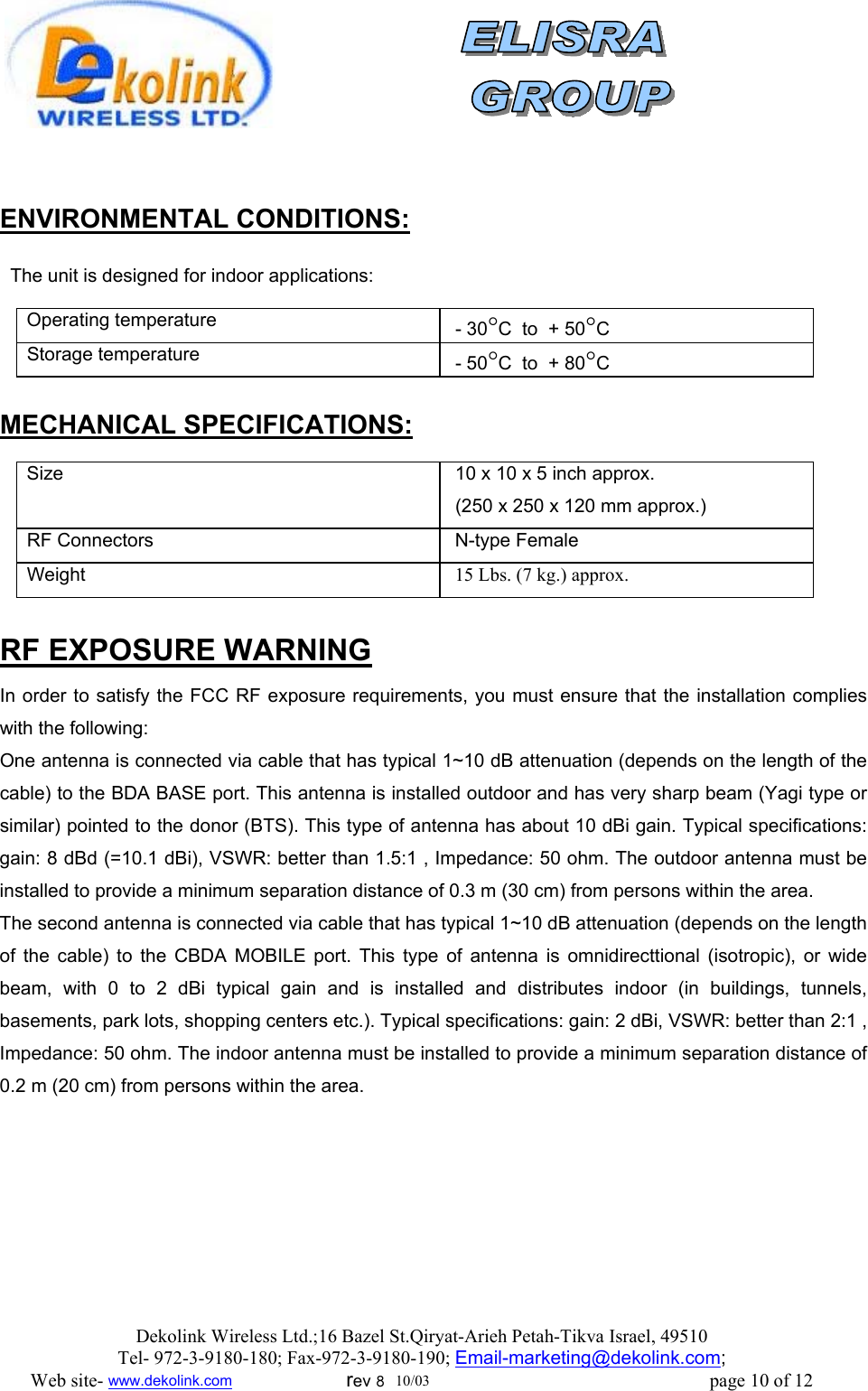                 ENVIRONMENTAL CONDITIONS:    The unit is designed for indoor applications:    Operating temperature     - 30°C  to  + 50°C Storage temperature   - 50°C  to  + 80°C  MECHANICAL SPECIFICATIONS:  Size     10 x 10 x 5 inch approx.  (250 x 250 x 120 mm approx.) RF Connectors   N-type Female Weight   15 Lbs. (7 kg.) approx.  RF EXPOSURE WARNING In order to satisfy the FCC RF exposure requirements, you must ensure that the installation complies with the following: One antenna is connected via cable that has typical 1~10 dB attenuation (depends on the length of the cable) to the BDA BASE port. This antenna is installed outdoor and has very sharp beam (Yagi type or similar) pointed to the donor (BTS). This type of antenna has about 10 dBi gain. Typical specifications: gain: 8 dBd (=10.1 dBi), VSWR: better than 1.5:1 , Impedance: 50 ohm. The outdoor antenna must be installed to provide a minimum separation distance of 0.3 m (30 cm) from persons within the area. The second antenna is connected via cable that has typical 1~10 dB attenuation (depends on the length of the cable) to the CBDA MOBILE port. This type of antenna is omnidirecttional (isotropic), or wide beam, with 0 to 2 dBi typical gain and is installed and distributes indoor (in buildings, tunnels, basements, park lots, shopping centers etc.). Typical specifications: gain: 2 dBi, VSWR: better than 2:1 , Impedance: 50 ohm. The indoor antenna must be installed to provide a minimum separation distance of  0.2 m (20 cm) from persons within the area. Dekolink Wireless Ltd.;16 Bazel St.Qiryat-Arieh Petah-Tikva Israel, 49510 Tel- 972-3-9180-180; Fax-972-3- 190-9180 ; Email-marketing@dekolink.com; Web site- www.dekolink.com                        rev 8  10/03                                                           page 10 of 12 