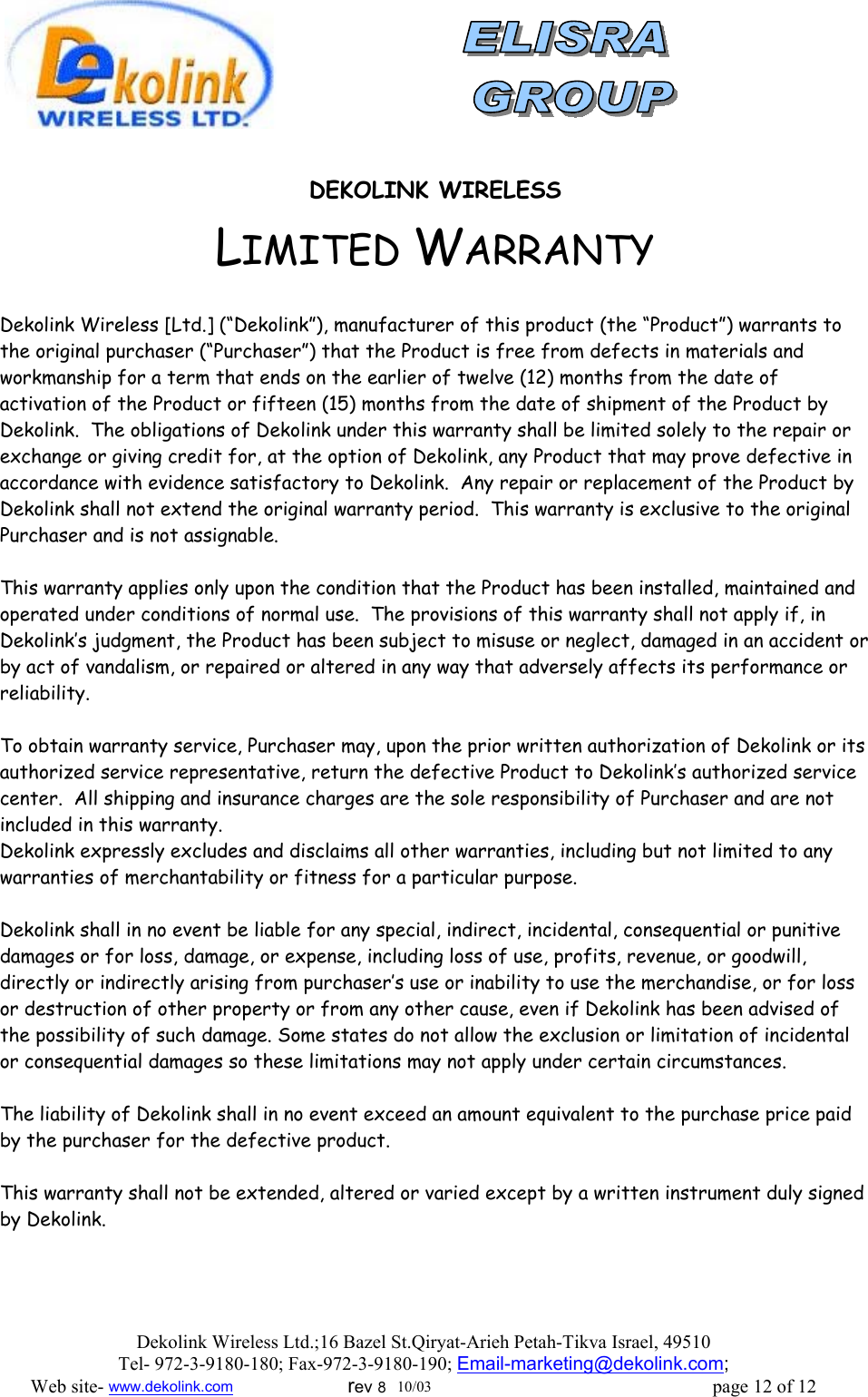                DEKOLINK WIRELESS LIMITED WARRANTY  Dekolink Wireless [Ltd.] (“Dekolink”), manufacturer of this product (the “Product”) warrants to the original purchaser (“Purchaser”) that the Product is free from defects in materials and workmanship for a term that ends on the earlier of twelve (12) months from the date of activation of the Product or fifteen (15) months from the date of shipment of the Product by Dekolink.  The obligations of Dekolink under this warranty shall be limited solely to the repair or exchange or giving credit for, at the option of Dekolink, any Product that may prove defective in accordance with evidence satisfactory to Dekolink.  Any repair or replacement of the Product by Dekolink shall not extend the original warranty period.  This warranty is exclusive to the original Purchaser and is not assignable.  This warranty applies only upon the condition that the Product has been installed, maintained and operated under conditions of normal use.  The provisions of this warranty shall not apply if, in Dekolink’s judgment, the Product has been subject to misuse or neglect, damaged in an accident or by act of vandalism, or repaired or altered in any way that adversely affects its performance or reliability.  To obtain warranty service, Purchaser may, upon the prior written authorization of Dekolink or its authorized service representative, return the defective Product to Dekolink’s authorized service center.  All shipping and insurance charges are the sole responsibility of Purchaser and are not included in this warranty. Dekolink expressly excludes and disclaims all other warranties, including but not limited to any warranties of merchantability or fitness for a particular purpose.    Dekolink shall in no event be liable for any special, indirect, incidental, consequential or punitive damages or for loss, damage, or expense, including loss of use, profits, revenue, or goodwill, directly or indirectly arising from purchaser’s use or inability to use the merchandise, or for loss or destruction of other property or from any other cause, even if Dekolink has been advised of the possibility of such damage. Some states do not allow the exclusion or limitation of incidental or consequential damages so these limitations may not apply under certain circumstances.   The liability of Dekolink shall in no event exceed an amount equivalent to the purchase price paid by the purchaser for the defective product.  This warranty shall not be extended, altered or varied except by a written instrument duly signed by Dekolink. Dekolink Wireless Ltd.;16 Bazel St.Qiryat-Arieh Petah-Tikva Israel, 49510 Tel- 972-3-9180-180; Fax-972-3- 190-9180 ; Email-marketing@dekolink.com; Web site- www.dekolink.com                        rev 8  10/03                                                           page 12 of 12 