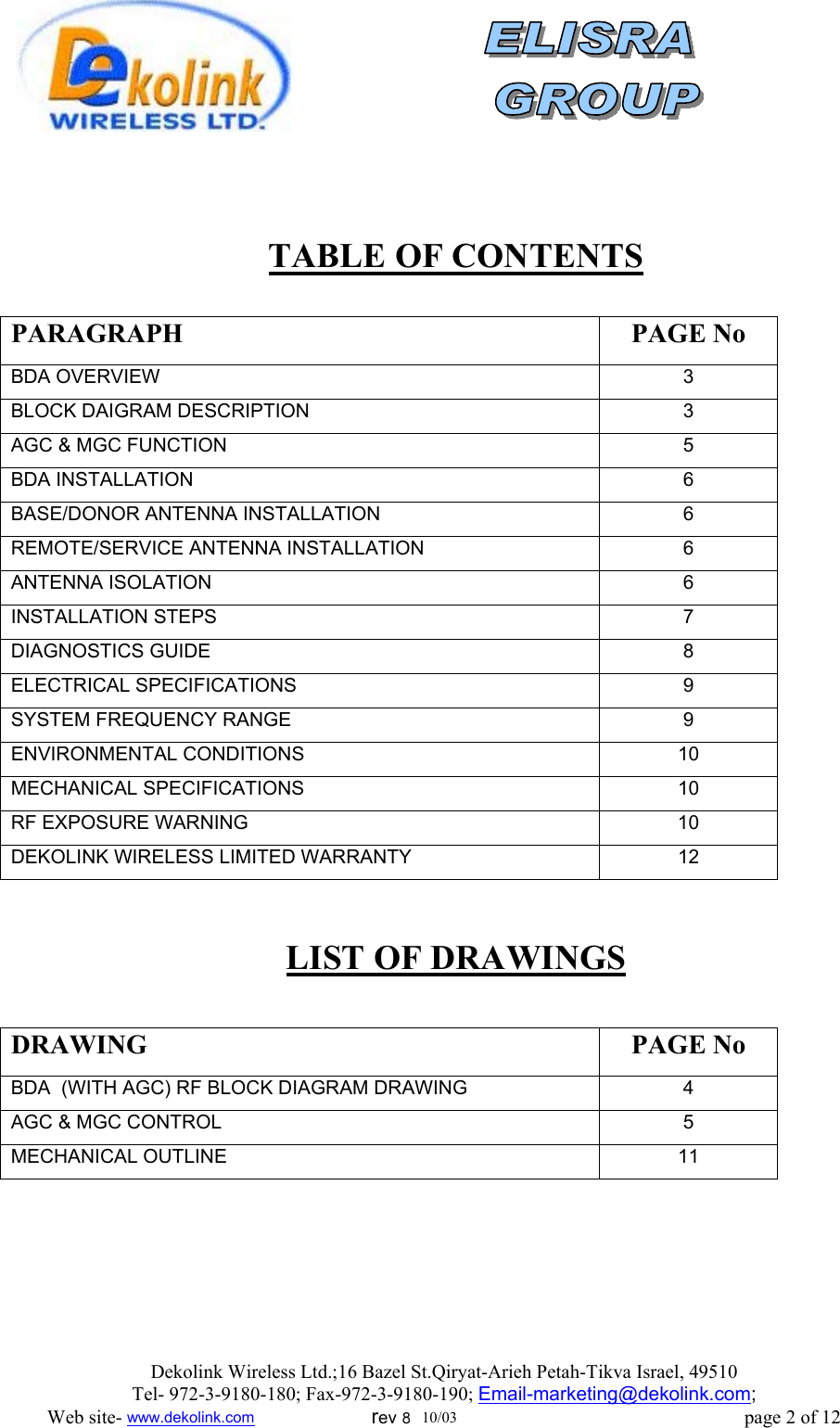                 TABLE OF CONTENTS  PARAGRAPH PAGE No BDA OVERVIEW 3 BLOCK DAIGRAM DESCRIPTION 3 AGC &amp; MGC FUNCTION 5 BDA INSTALLATION 6 BASE/DONOR ANTENNA INSTALLATION 6 REMOTE/SERVICE ANTENNA INSTALLATION 6 ANTENNA ISOLATION 6 INSTALLATION STEPS 7 DIAGNOSTICS GUIDE 8 ELECTRICAL SPECIFICATIONS 9 SYSTEM FREQUENCY RANGE 9 ENVIRONMENTAL CONDITIONS 10 MECHANICAL SPECIFICATIONS 10 RF EXPOSURE WARNING  10 DEKOLINK WIRELESS LIMITED WARRANTY 12  LIST OF DRAWINGS  DRAWING PAGE No BDA  (WITH AGC) RF BLOCK DIAGRAM DRAWING  4 AGC &amp; MGC CONTROL 5 MECHANICAL OUTLINE 11  Dekolink Wireless Ltd.;16 Bazel St.Qiryat-Arieh Petah-Tikva Israel, 49510 Tel- 972-3-9180-180; Fax-972-3- 190-9180 ; Email-marketing@dekolink.com; Web site- www.dekolink.com                        rev 8  10/03                                                           page 2 of 12 