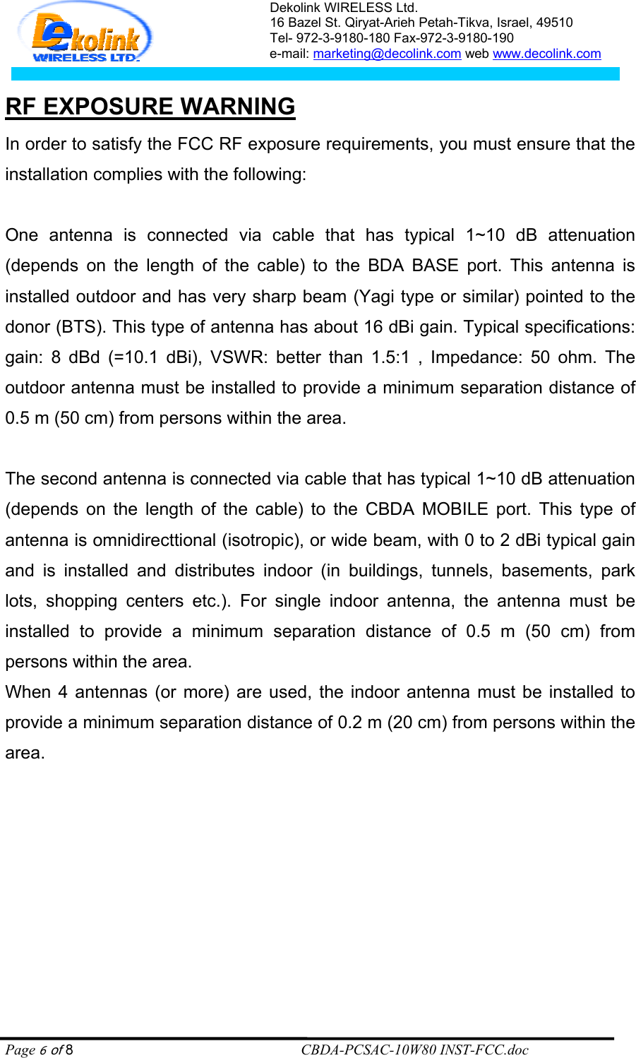 Dekolink WIRELESS Ltd. 16 Bazel St. Qiryat-Arieh Petah-Tikva, Israel, 49510 Tel- 972-3-9180-180 Fax-972-3- 190-9180  e-mail: marketing@decolink.com web www.decolink.com   RF EXPOSURE WARNING In order to satisfy the FCC RF exposure requirements, you must ensure that the installation complies with the following:  One antenna is connected via cable that has typical 1~10 dB attenuation (depends on the length of the cable) to the BDA BASE port. This antenna is installed outdoor and has very sharp beam (Yagi type or similar) pointed to the donor (BTS). This type of antenna has about 16 dBi gain. Typical specifications: gain: 8 dBd (=10.1 dBi), VSWR: better than 1.5:1 , Impedance: 50 ohm. The outdoor antenna must be installed to provide a minimum separation distance of 0.5 m (50 cm) from persons within the area.  The second antenna is connected via cable that has typical 1~10 dB attenuation (depends on the length of the cable) to the CBDA MOBILE port. This type of antenna is omnidirecttional (isotropic), or wide beam, with 0 to 2 dBi typical gain and is installed and distributes indoor (in buildings, tunnels, basements, park lots, shopping centers etc.). For single indoor antenna, the antenna must be installed to provide a minimum separation distance of 0.5 m (50 cm) from persons within the area. When 4 antennas (or more) are used, the indoor antenna must be installed to provide a minimum separation distance of 0.2 m (20 cm) from persons within the area.  Page 6 of 8                                                        CBDA-PCSAC-10W80 INST-FCC.doc 