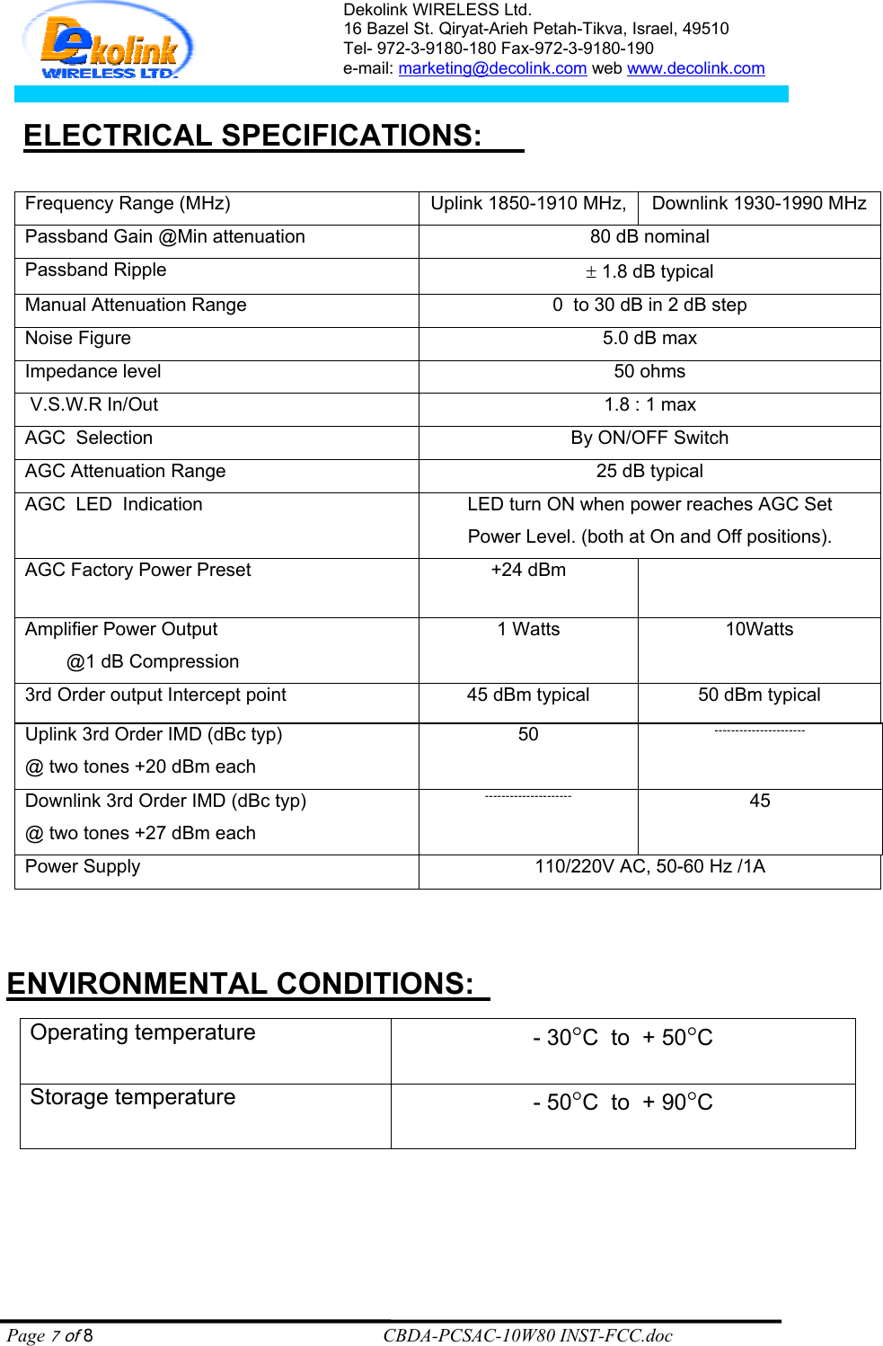 Dekolink WIRELESS Ltd. 16 Bazel St. Qiryat-Arieh Petah-Tikva, Israel, 49510 Tel- 972-3-9180-180 Fax-972-3- 190-9180  e-mail: marketing@decolink.com web www.decolink.com   :     ELECTRICAL SPECIFICATIONS    Frequency Range (MHz) Uplink 1850-1910 MHz, Downlink 1930-1990 MHz Passband Gain @Min attenuation 80 dB nominal Passband Ripple ± 1.8 dB typical Manual Attenuation Range  0  to 30 dB in 2 dB step Noise Figure 5.0 dB max Impedance level 50 ohms  V.S.W.R In/Out 1.8 : 1 max AGC  Selection By ON/OFF Switch AGC Attenuation Range  25 dB typical AGC  LED  Indication LED turn ON when power reaches AGC Set Power Level. (both at On and Off positions). AGC Factory Power Preset  +24 dBm    Amplifier Power Output            @1 dB Compression 1 Watts 10Watts 3rd Order output Intercept point  45 dBm typical 50 dBm typical Uplink 3rd Order IMD (dBc typ) @ two tones +20 dBm each 50  Downlink 3rd Order IMD (dBc typ) @ two tones +27 dBm each  45 Power Supply  110/220V AC, 50-60 Hz /1A      :ENVIRONMENTAL CONDITIONS Operating temperature - 30°C  to  + 50°C Storage temperature - 50°C  to  + 90°C    Page 7 of 8                                                        CBDA-PCSAC-10W80 INST-FCC.doc 